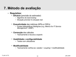 7. Método de avaliação Requisitos: Eficácia  (precisão do estimador) Algoritmo de  back-testing Situação prevista Vs situação real Exaustividade  das métricas (KPIs e CSFs) Fontes bibliográficas fidedignas (e.g.  Metrics for IT Service Management  - itSMF) Correcção  dos cálculos Teoricamente e recurso a  experts Usabilidade  e  configurabilidade Testes com utilizadores Modificabilidade Teoricamente verifica-se: coesão +  coupling  = modificabilidade O valor do ITIL Julho 2009 