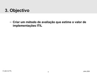 3. Objectivo Criar um método de avaliação que estime o valor de implementações ITIL O valor do ITIL Julho 2009 