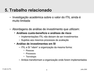 5. Trabalho relacionado Investigação académica sobre o valor do ITIL ainda é muito limitada Abordagens de análise de investimento que utilizam: Análises custo-benefício e análises de risco Implementações ITIL não deixam de ser investimentos Sujeitos aos mesmos processos de avaliação Análise de investimentos em SI ITIL e SI “vêem” a organização da mesma forma: Pessoas Processos Tecnologia Ambos transformam a organização onde forem implementados O valor do ITIL Julho 2009 