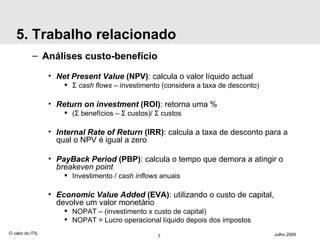 5. Trabalho relacionado Análises custo-benefício Net Present Value  (NPV) : calcula o valor líquido actual Σ   cash flows  – investimento (considera a taxa de desconto) Return on investment  (ROI) : retorna uma % ( Σ  benefícios –  Σ  custos)/  Σ  custos Internal Rate of Return  (IRR) : calcula a taxa de desconto para a qual o NPV é igual a zero PayBack Period  (PBP) : calcula o tempo que demora a atingir o  breakeven point Investimento /  cash inflows  anuais Economic Value Added  (EVA) : utilizando o custo de capital, devolve um valor monetário NOPAT – (investimento  х  custo de capital) NOPAT = Lucro operacional líquido depois dos impostos O valor do ITIL Julho 2009 