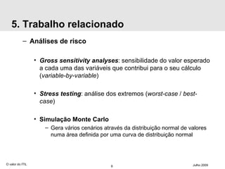 5. Trabalho relacionado Análises de risco Gross sensitivity analyses :  sensibilidade  do valor esperado a cada uma das variáveis que contribui para o seu cálculo ( variable-by-variable ) Stress testing : análise dos extremos ( worst-case  /  best-case ) Simulação Monte Carlo Gera vários cenários através da distribuição normal de valores numa área definida por uma curva de distribuição normal O valor do ITIL Julho 2009 
