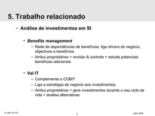 5. Trabalho relacionado Análise de investimentos em SI Benefits management Rede de dependências de benefícios: liga  drivers  do negócio, objectivos e benefícios Atribui proprietários + revisão & controlo + estuda potenciais benefícios adicionais Val IT Complementa o COBIT Liga a estratégia de negócio aos investimentos Atribui proprietários + gere investimentos durante o seu ciclo de vida + analisa alternativas O valor do ITIL Julho 2009 