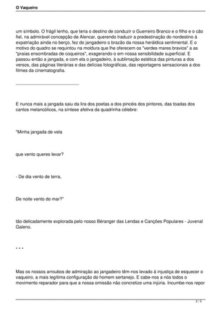 O Vaqueiro
um símbolo. O frágil lenho, que teria o destino de conduzir o Guerreiro Branco e o filho e o cão
fiel, na admirável concepção de Alencar, querendo traduzir a predestinação do nordestino à
expatriação ainda no berço, fez do jangadeiro o brazão da nossa heráldica sentimental. E o
motivo do quadro se requintou na moldura que lhe oferecem os "verdes mares bravios" a as
"praias ensombradas de coqueiros", exagerando-o em nossa sensibilidade superficial. E
passou então a jangada, e com ela o jangadeiro, à sublimação estética das pinturas a dos
versos, das páginas literárias e das delícias fotográficas, das reportagens sensacionais a dos
filmes da cinematografia.
E nunca mais a jangada saiu da lira dos poetas a dos pincéis dos pintores, das toadas dos
cantos melancólicos, na síntese afetiva da quadrinha célebre:
"Minha jangada de vela
que vento queres levar?
- De dia vento de terra,
De noite vento do mar?"
tão delicadamente explorada pelo nosso Béranger das Lendas e Canções Populares - Juvenal
Galeno.
* * *
Mas os nossos arroubos de admiração ao jangadeiro têm-nos levado à injustiça de esquecer o
vaqueiro, a mais legítima configuração do homem sertanejo. E cabe-nos a nós todos o
movimento reparador para que a nossa omissão não concretize uma injúria. Incumbe-nos repor
2 / 5
 