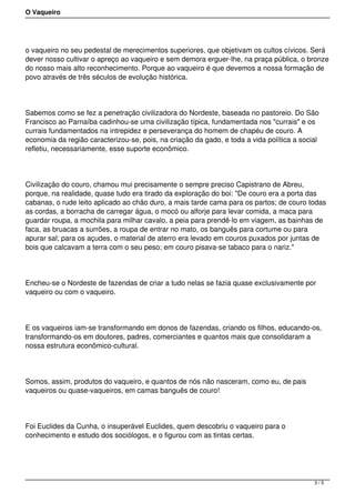 O Vaqueiro
o vaqueiro no seu pedestal de merecimentos superiores, que objetivam os cultos cívicos. Será
dever nosso cultivar o apreço ao vaqueiro e sem demora erguer-lhe, na praça pública, o bronze
do nosso mais alto reconhecimento. Porque ao vaqueiro é que devemos a nossa formação de
povo através de três séculos de evolução histórica.
Sabemos como se fez a penetração civilizadora do Nordeste, baseada no pastoreio. Do São
Francisco ao Parnaíba cadinhou-se uma civilização típica, fundamentada nos "currais" e os
currais fundamentados na intrepidez e perseverança do homem de chapéu de couro. A
economia da região caracterizou-se, pois, na criação da gado, e toda a vida política a social
refletiu, necessariamente, esse suporte econômico.
Civilização do couro, chamou mui precisamente o sempre preciso Capistrano de Abreu,
porque, na realidade, quase tudo era tirado da exploração do boi: "De couro era a porta das
cabanas, o rude leito aplicado ao chão duro, a mais tarde cama para os partos; de couro todas
as cordas, a borracha de carregar água, o mocó ou alforje para levar comida, a maca para
guardar roupa, a mochila para milhar cavalo, a peia para prendê-lo em viagem, as bainhas de
faca, as bruacas a surrões, a roupa de entrar no mato, os banguês para cortume ou para
apurar sal; para os açudes, o material de aterro era levado em couros puxados por juntas de
bois que calcavam a terra com o seu peso; em couro pisava-se tabaco para o nariz."
Encheu-se o Nordeste de fazendas de criar a tudo nelas se fazia quase exclusivamente por
vaqueiro ou com o vaqueiro.
E os vaqueiros iam-se transformando em donos de fazendas, criando os filhos, educando-os,
transformando-os em doutores, padres, comerciantes e quantos mais que consolidaram a
nossa estrutura econômico-cultural.
Somos, assim, produtos do vaqueiro, e quantos de nós não nasceram, como eu, de pais
vaqueiros ou quase-vaqueiros, em camas banguês de couro!
Foi Euclides da Cunha, o insuperável Euclides, quem descobriu o vaqueiro para o
conhecimento e estudo dos sociólogos, e o figurou com as tintas certas.
3 / 5
 
