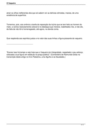 O Vaqueiro
atrair os olhos indiferentes dos que só sabem ver as delícias cômodas, macias, de uma
existência de superfície.
Tomemos, pois, aos ombros a tarefa da reparação da injúria que se tem feito ao homem do
mato, a vamos resolutamente colocá-lo no destaque que merece, reabilitados nós, e não ele,
da falta de não tê-lo homenageado, até agora, na devida conta.
Que resplenda aos espíritos justos e no valor das suas linhas a figura possante do vaqueiro.
"Escrevi isso há tempo e vejo hoje que o Vaqueiro já é fotografado, respeitado o seu esforço,
colocada a sua figura em estátuas na praça pública." (Comentário de Raimundo Girão na
transcrição deste artigo no livro Palestina, uma Agulha e as Saudades.)
5 / 5
 