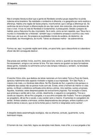 O Vaqueiro
Não é simples literatura dizer que a gente do Nordeste constitui grupo específico na ainda
indecisa etnia brasileira. Na realidade o nordestino é diferente, e a geografia por certo explica a
diferença. Habita uma região de facies própria, inconfundível, que o obriga a diferençar-se. As
carências da terra forçam a diferenciação do seu tipo racial, dos costumes, dos processos de
lutar e viver. A luta na vida do Nordeste é fundamental, é pressuposto. Desde o preparo do
habitat, pois a Natureza lho deu incompleto. Se é certo, como se tem repetido, que "Deus fez o
mundo e o holandês fez a Holanda", também aqui o nordestino amassa e cozinha o seu meio
físico que, por sua vez, lhe prepara as qualidades morais da audácia, do destemor, da
tenacidade, da intransigência, do triunfo. Talvez se dissesse melhor - da sobrevivência.
Formou-se, aqui, na grande região semi-árida, um povo forte, que o desconforto e o abandono
oficial não têm conseguido destruir.
Das praias aos sertões ínvios, sozinho, esse povo luta, vence e, quando os recursos da vitória
lhe escasseiam, emigra a vai vencer lá fora. Por isso mesmo se igualam os tipos formadores
dessa gente, nivelados no sofrimento comum dos tempos inditosos e, também, na felicidade
das épocas propícias.
O escritor Sílvio Júlio, que dedicou às letras nacionais um livro sobre Terra a Povo do Ceará,
apreciou habilmente este aspecto nivelador e regista a sua impressão. "Em São Paulo, o
matuto é do mato, e o litorâneo dele difere. No Rio Grande do Sul, o gaúcho é do pampa e o
habitante das costas não se parece muito com ele. Existe, entre o homem do interior e o dos
portos, no Brasil, a distância verificada entre dórios a jônios. Uns restritos, outros universais.
Aqueles, localistas; estes despreocupados do exclusivismo jingoísta. Faz exceção o Ceará,
que prolonga o sertão até o mar, unindo, idealmente, o vaqueiro e o jangadeiro. Tire-se o
cavalo ao vaqueiro, dê-se-lhe a jangada, e a sua alma arrojada não mudará. Tire-se a jangada
ao jangadeiro, dê-se-lhe o cavalo, o seu caráter será o mesmo. O sertanejo é o jangadeiro do
sertão. Ambos calados a teimosos, ambos desprezadores dos perigos, ambos sujeitos a um
destino denso e escuro, que os torna fortes para o martírio e resignados como santos".
A despeito desta assemelhação ecológica, não os olhamos, contudo, igualmente, numa
lastimável miopia.
O homem do mar, mais feliz, logrou as atenções mais fáceis, mais à flor, e a sua jangada o fez
1 / 5
 