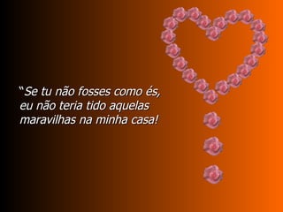 “ Se tu não fosses como és, eu não teria tido aquelas maravilhas na minha casa! 