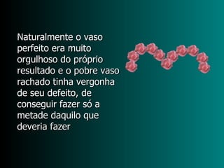 Naturalmente o vaso perfeito era muito orgulhoso do próprio resultado e o pobre vaso rachado tinha vergonha de seu defeito, de conseguir fazer só a metade daquilo que deveria fazer 