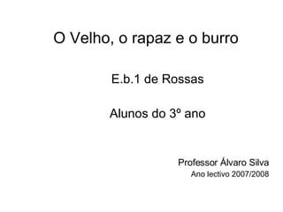 O Velho, o rapaz e o burro E.b.1 de Rossas Alunos do 3º ano Professor Álvaro Silva Ano lectivo 2007/2008 