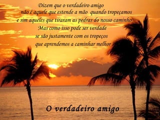 O verdadeiro amigo   Dizem que o verdadeiro amigo não é aquele que estende a mão  quando tropeçamos e sim aqueles que tiraram as pedras do nosso caminho Mas como isso pode ser verdade se são justamente com os tropeços que aprendemos a caminhar melhor ? 