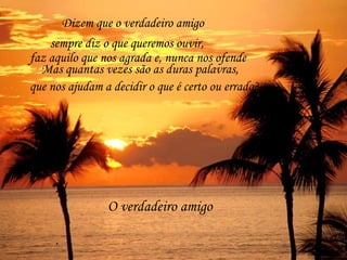 O verdadeiro amigo . Dizem que o verdadeiro amigo sempre diz o que queremos ouvir, faz aquilo que nos agrada e, nunca nos ofende Mas quantas vezes são as duras palavras, que nos ajudam a decidir o que é certo ou errado? 