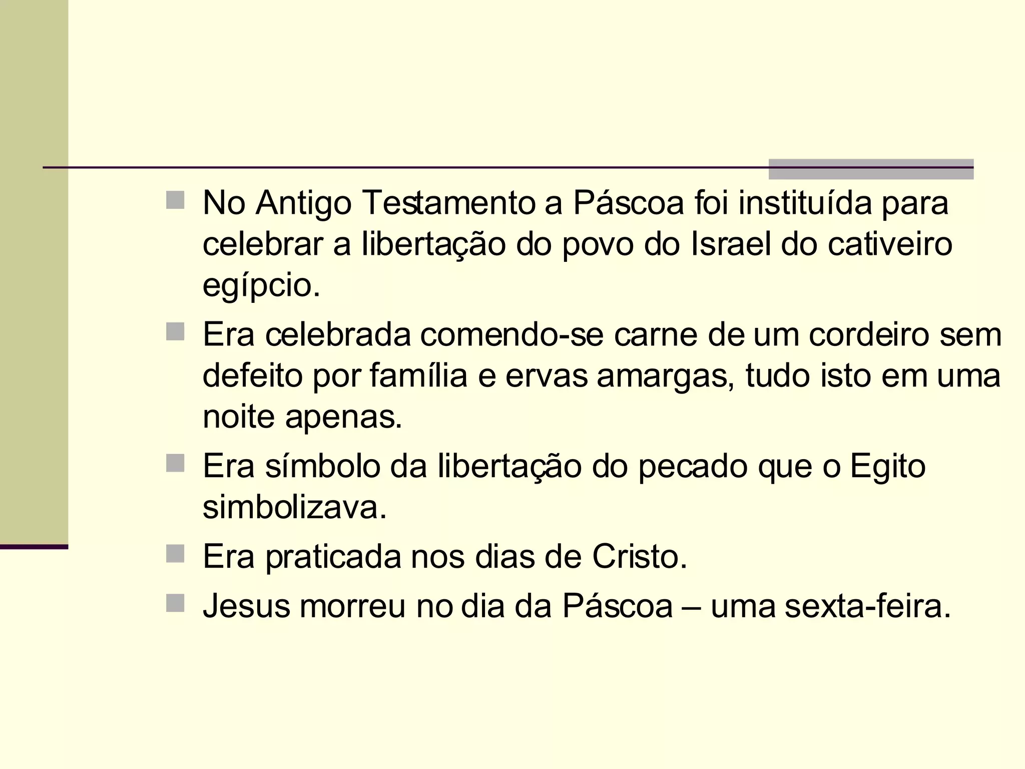 No Antigo Testamento a Páscoa foi instituída para celebrar a libertação do povo do Israel do cativeiro egípcio. Era celebrada comendo-se carne de um cordeiro sem defeito por família e ervas amargas, tudo isto em uma noite apenas. Era símbolo da libertação do pecado que o Egito simbolizava. Era praticada nos dias de Cristo. Jesus morreu no dia da Páscoa – uma sexta-feira.