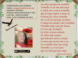 FORMATAÇÃO:LUZIA GABRIELE
EMAIL: luziagabriele@hotmail.com
IMAGENS: INTERNET
MÚSICA: NANA MOUSKOURI IF YOU
LOVE ME - HINO AO AMOR
DATA: 15 DE FEVEREIRO DE 2016
As unhas pintadas de vermelho,
Vermelho cor de uma bela maçã.
O cabelo tem o tom de vermelho,
Que de longo unifica a mente sã.
O batom faz a boca vermelha,
Da cor de um morango suculento.
O sangue das minhas veias vermelhas,
Vermelho tenho tudo pôr dentro.
Cor viva que dá alegria,
Cor forte, de pura sedução.
No cálice uma sangria,
Que bebo para ouvir a canção.
A caneta que escrevo tem a cor,
Cor vermelha como uma cereja.
Vermelho é a cor do amor,
Que uso onde quer que esteja.
Paloma Stella Amaral
 