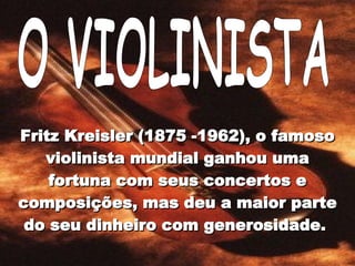 O VIOLINISTA Fritz Kreisler (1875 -1962), o famoso violinista mundial ganhou uma fortuna com seus concertos e composições, mas deu a maior parte do seu dinheiro com generosidade.  
