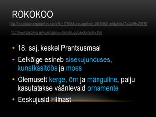 ROKOKOO
http://hingetugi.onepagefree.com/?id=17658&onepagefree=256358d1eefdc54bcf7cb2a96c2577ff

http://www.paideyg.ee/kunstiajalugu/kunstilugu/barokk/index.htm



 • 18. saj. keskel Prantsusmaal
 • Eelkõige esineb sisekujunduses,
   kunstkäsitöös ja moes
 • Olemuselt kerge, õrn ja mänguline, palju
   kasutatakse väänlevaid ornamente
 • Eeskujusid Hiinast
 