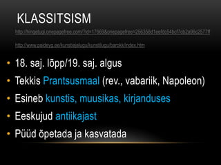 KLASSITSISM
  http://hingetugi.onepagefree.com/?id=17669&onepagefree=256358d1eefdc54bcf7cb2a96c2577ff

  http://www.paideyg.ee/kunstiajalugu/kunstilugu/barokk/index.htm


• 18. saj. lõpp/19. saj. algus
• Tekkis Prantsusmaal (rev., vabariik, Napoleon)
• Esineb kunstis, muusikas, kirjanduses
• Eeskujud antiikajast
• Püüd õpetada ja kasvatada
 