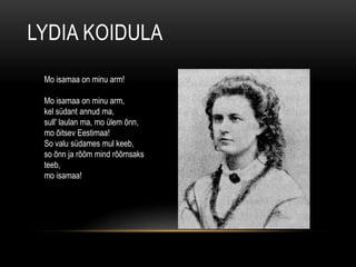 LYDIA KOIDULA
 Mo isamaa on minu arm!

 Mo isamaa on minu arm,
 kel südant annud ma,
 sull' laulan ma, mo ülem õnn,
 mo õitsev Eestimaa!
 So valu südames mul keeb,
 so õnn ja rõõm mind rõõmsaks
 teeb,
 mo isamaa!
 
