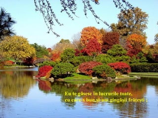 Eu te găsesc în lucrurile toate,
cu care-s bun,şi-am gingăşii frăţeşti ;
 