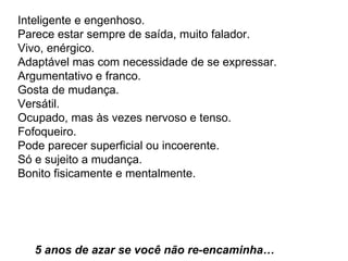 Inteligente e engenhoso.  Parece estar sempre de saída, muito falador.  Vivo, enérgico.  Adaptável mas com necessidade de se expressar.  Argumentativo e franco.  Gosta de mudança.  Versátil.  Ocupado, mas às vezes nervoso e tenso.  Fofoqueiro.  Pode parecer superficial ou incoerente.  Só e sujeito a mudança.  Bonito fisicamente e mentalmente.      5 anos de azar se você não re-encaminha…  