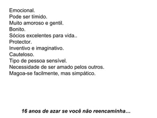 Emocional.  Pode ser tímido.  Muito amoroso e gentil.  Bonito.  Sócios excelentes para vida..  Protector.  Inventivo e imaginativo.  Cauteloso.  Tipo de pessoa sensível.  Necessidade de ser amado pelos outros.  Magoa-se facilmente, mas simpático.    16 anos de azar se você não reencaminha…   