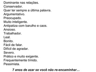 Dominante nas relações.  Conservador.  Quer ter sempre a última palavra.  Argumentativo.  Preocupado.  Muito inteligente.  Antipatiza com barulho e caos.  Ansioso.  Trabalhador.  Leal.  Bonito.  Fácil de falar.  Difícil de agradar.  Severo.  Prático e muito exigente.  Frequentemente tímido.  Pessimista.  7 anos de azar se você não re-encaminhar…   