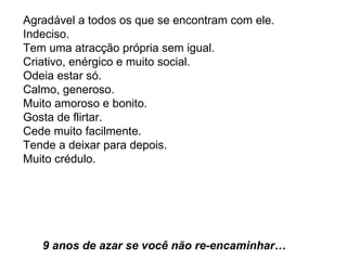 Agradável a todos os que se encontram com ele.  Indeciso.  Tem uma atracção própria sem igual.  Criativo, enérgico e muito social.  Odeia estar só.  Calmo, generoso.  Muito amoroso e bonito.  Gosta de flirtar.  Cede muito facilmente.  Tende a deixar para depois.  Muito crédulo.     9 anos de azar se você não re-encaminhar…  