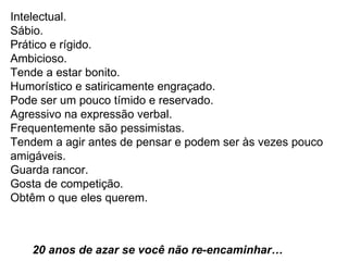 Intelectual. Sábio.  Prático e rígido.  Ambicioso.  Tende a estar bonito.  Humorístico e satiricamente engraçado.  Pode ser um pouco tímido e reservado.  Agressivo na expressão verbal. Frequentemente são pessimistas.  Tendem a agir antes de pensar e podem ser às vezes pouco  amigáveis.  Guarda rancor.  Gosta de competição.  Obtêm o que eles querem.    20 anos de azar se você não re-encaminhar…  
