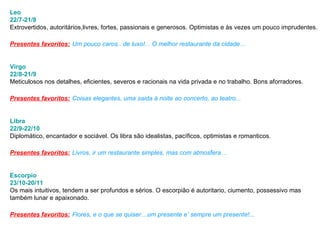 Leo 22/7-21/8 Extrovertidos, autoritários,livres, fortes, passionais e generosos. Optimistas e às vezes um pouco imprudentes.  Presentes favoritos:   Um pouco caros.. de luxo!... O melhor restaurante da cidade… Virgo 22/8-21/9 Meticulosos nos detalhes, eficientes, severos e racionais na vida privada e no trabalho. Bons aforradores.  Presentes favoritos:   Coisas elegantes, uma saida à noite ao concerto, ao teatro...  Libra 22/9-22/10 Diplomático, encantador e sociável. Os libra são idealistas, pacíficos, optimistas e romanticos.  Presentes favoritos:   Livros, ir um restaurante simples, mas com atmosfera…  Escorpio 23/10-20/11 Os mais intuitivos, tendem a ser profundos e sérios. O escorpião é autoritario, ciumento, possessivo mas  também lunar e apaixonado.  Presentes favoritos:   Flores, e o que se quiser…um presente e’ sempre um presente!...  