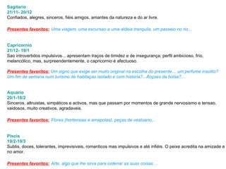 Sagitario 21/11- 20/12 Confiados, alegres, sinceros, fiéis amigos, amantes da natureza e do ar livre.  Presentes favoritos:   Uma viagem, uma excursao a uma aldeia tranquila, um passeio no rio...  Capricornio 21/12- 19/1 Sao introvertidos impulsivos... apresentam traços de timidez e de insegurança; perfil ambicioso, frío,  melancólico, mas, surpreendentemente, o capricornio é afectuoso.  Presentes favoritos:   Um signo que exige ser muito original na escolha do presente… um perfume insolito?  Um fim de semana num turismo de habitaçao isolado e com historia?...Acçoes da bolsa?...  Aquario 20/1-18/2 Sinceros, altruistas, simpáticos e activos, mas que passam por momentos de grande nervosismo e tensao,  vaidosos, muito creativos, agradaveis.  Presentes favoritos:   Flores (hortensias e amapolas), peças de vestuario...  Piscis 19/2-19/3 Subtis, doces, tolerantes, imprevisiveis, romanticos mas impulsivos e até infiéis. O peixe acredita na amizade e  no amor.  Presentes favoritos:   Arte, algo que lhe sirva para ordenar as suas coisas… 