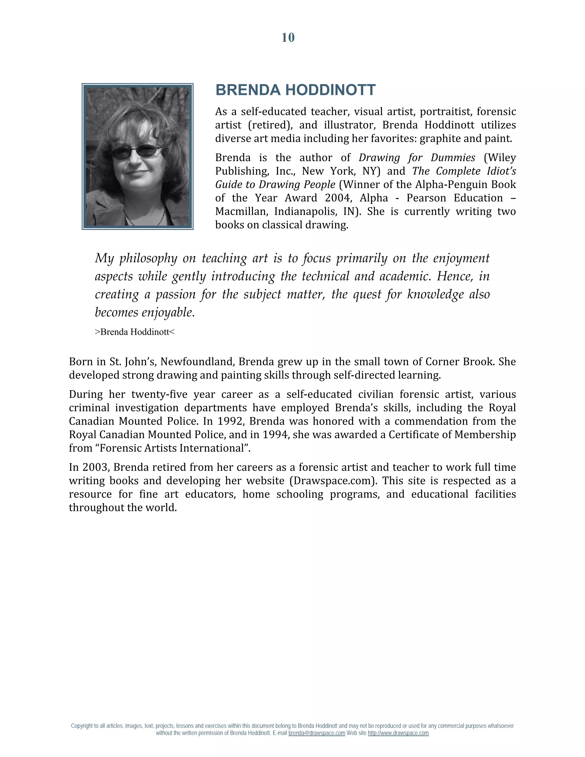 10




                                                              As a self-educated teacher, visual artist, portraitist, forensic
                                                              BRENDA HODDINOTT

                                                              artist (retired), and illustrator, Brenda Hoddinott utilizes
                                                              diverse art media including her favorites: graphite and paint.
                                                              Brenda is the author of Drawing for Dummies (Wiley
                                                              Publishing, Inc., New York, NY) and The Complete Idiot’s
                                                              Guide to Drawing People (Winner of the Alpha-Penguin Book
                                                              of the Year Award 2004, Alpha - Pearson Education –
                                                              Macmillan, Indianapolis, IN). She is currently writing two
                                                              books on classical drawing.

          My philosophy on teaching art is to focus primarily on the enjoyment
          aspects while gently introducing the technical and academic. Hence, in
          creating a passion for the subject matter, the quest for knowledge also
          becomes enjoyable.
          >Brenda Hoddinott<


Born in St. John’s, Newfoundland, Brenda grew up in the small town of Corner Brook. She
developed strong drawing and painting skills through self-directed learning.
During her twenty-five year career as a self-educated civilian forensic artist, various
criminal investigation departments have employed Brenda’s skills, including the Royal
Canadian Mounted Police. In 1992, Brenda was honored with a commendation from the
Royal Canadian Mounted Police, and in 1994, she was awarded a Certificate of Membership
from “Forensic Artists International”.
In 2003, Brenda retired from her careers as a forensic artist and teacher to work full time
writing books and developing her website (Drawspace.com). This site is respected as a
resource for fine art educators, home schooling programs, and educational facilities
throughout the world.




Copyright to all articles, images, text, projects, lessons and exercises within this document belong to Brenda Hoddinott and may not be reproduced or used for any commercial purposes whatsoever
                                         without the written permission of Brenda Hoddinott. E-mail brenda@drawspace.com Web site http://www.drawspace.com
 