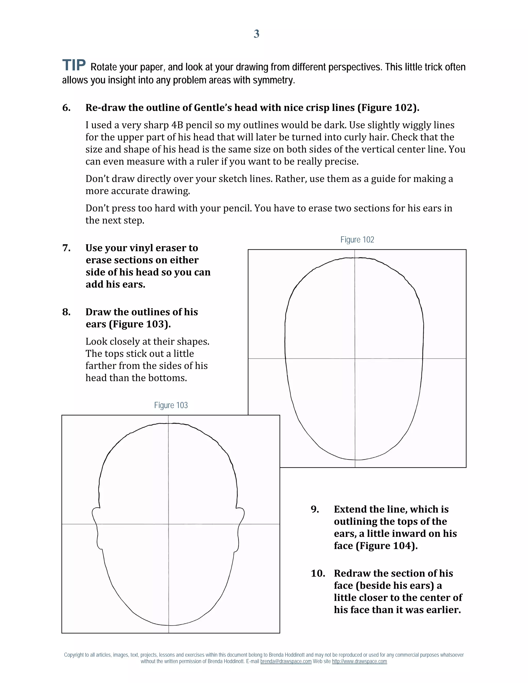3

TIP Rotate your paper, and look at your drawing from different perspectives. This little trick often
allows you insight into any problem areas with symmetry.



          I used a very sharp 4B pencil so my outlines would be dark. Use slightly wiggly lines
6.        Re-draw the outline of Gentle’s head with nice crisp lines (Figure 102).

          for the upper part of his head that will later be turned into curly hair. Check that the
          size and shape of his head is the same size on both sides of the vertical center line. You
          can even measure with a ruler if you want to be really precise.
          Don’t draw directly over your sketch lines. Rather, use them as a guide for making a
          more accurate drawing.
          Don’t press too hard with your pencil. You have to erase two sections for his ears in
          the next step.
                                                                                                                                     Figure 102
7.        Use your vinyl eraser to
          erase sections on either
          side of his head so you can
          add his ears.

8.        Draw the outlines of his

          Look closely at their shapes.
          ears (Figure 103).

          The tops stick out a little
          farther from the sides of his
          head than the bottoms.

                                           Figure 103




                                                                                                                      9.          Extend the line, which is
                                                                                                                                  outlining the tops of the
                                                                                                                                  ears, a little inward on his
                                                                                                                                  face (Figure 104).

                                                                                                                      10. Redraw the section of his
                                                                                                                          face (beside his ears) a
                                                                                                                          little closer to the center of
                                                                                                                          his face than it was earlier.



Copyright to all articles, images, text, projects, lessons and exercises within this document belong to Brenda Hoddinott and may not be reproduced or used for any commercial purposes whatsoever
                                         without the written permission of Brenda Hoddinott. E-mail brenda@drawspace.com Web site http://www.drawspace.com
 