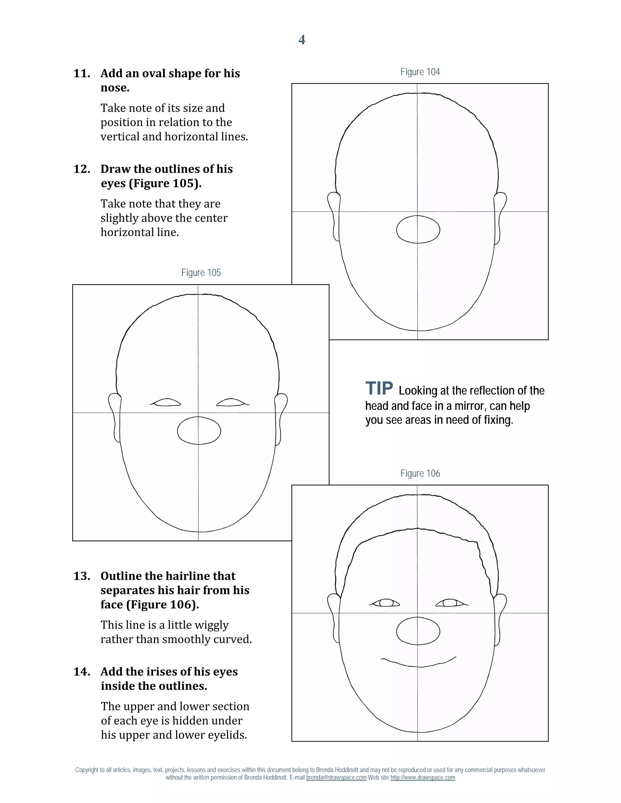 4

11. Add an oval shape for his                                                                                                        Figure 104


          Take note of its size and
    nose.

          position in relation to the
          vertical and horizontal lines.

12. Draw the outlines of his

          Take note that they are
    eyes (Figure 105).

          slightly above the center
          horizontal line.


                                           Figure 105




                                                                                                                      TIP Looking at the reflection of the
                                                                                                                      head and face in a mirror, can help
                                                                                                                      you see areas in need of fixing.



                                                                                                                                     Figure 106




13. Outline the hairline that
    separates his hair from his

          This line is a little wiggly
    face (Figure 106).

          rather than smoothly curved.

14. Add the irises of his eyes

          The upper and lower section
    inside the outlines.

          of each eye is hidden under
          his upper and lower eyelids.

Copyright to all articles, images, text, projects, lessons and exercises within this document belong to Brenda Hoddinott and may not be reproduced or used for any commercial purposes whatsoever
                                         without the written permission of Brenda Hoddinott. E-mail brenda@drawspace.com Web site http://www.drawspace.com
 