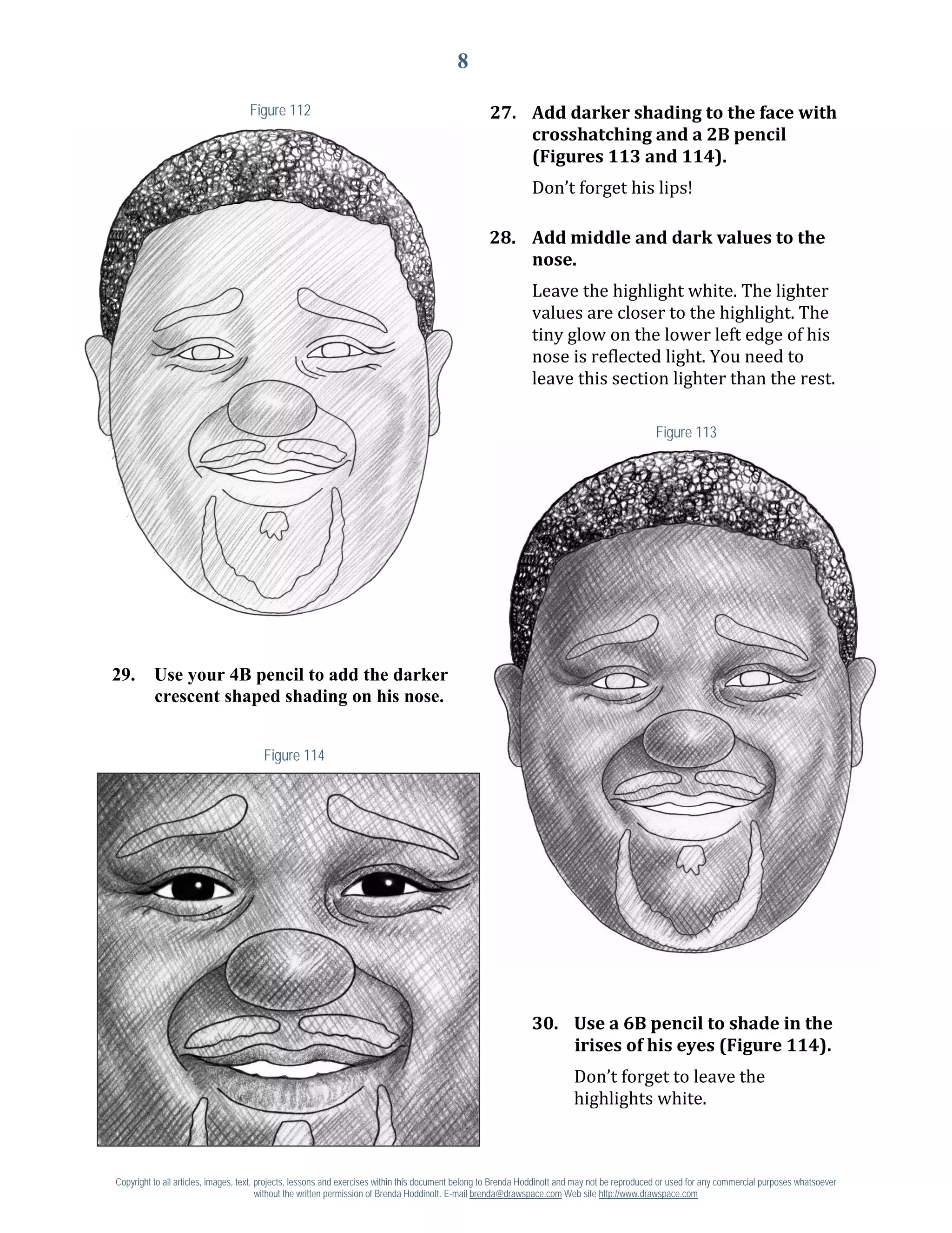 8

                                   Figure 112                                                       27. Add darker shading to the face with
                                                                                                        crosshatching and a 2B pencil

                                                                                                               Don’t forget his lips!
                                                                                                        (Figures 113 and 114).



                                                                                                    28. Add middle and dark values to the

                                                                                                               Leave the highlight white. The lighter
                                                                                                        nose.

                                                                                                               values are closer to the highlight. The
                                                                                                               tiny glow on the lower left edge of his
                                                                                                               nose is reflected light. You need to
                                                                                                               leave this section lighter than the rest.

                                                                                                                                                Figure 113




29.       Use your 4B pencil to add the darker
          crescent shaped shading on his nose.


                                       Figure 114




                                                                                                               30. Use a 6B pencil to shade in the

                                                                                                                          Don’t forget to leave the
                                                                                                                   irises of his eyes (Figure 114).

                                                                                                                          highlights white.



Copyright to all articles, images, text, projects, lessons and exercises within this document belong to Brenda Hoddinott and may not be reproduced or used for any commercial purposes whatsoever
                                         without the written permission of Brenda Hoddinott. E-mail brenda@drawspace.com Web site http://www.drawspace.com
 
