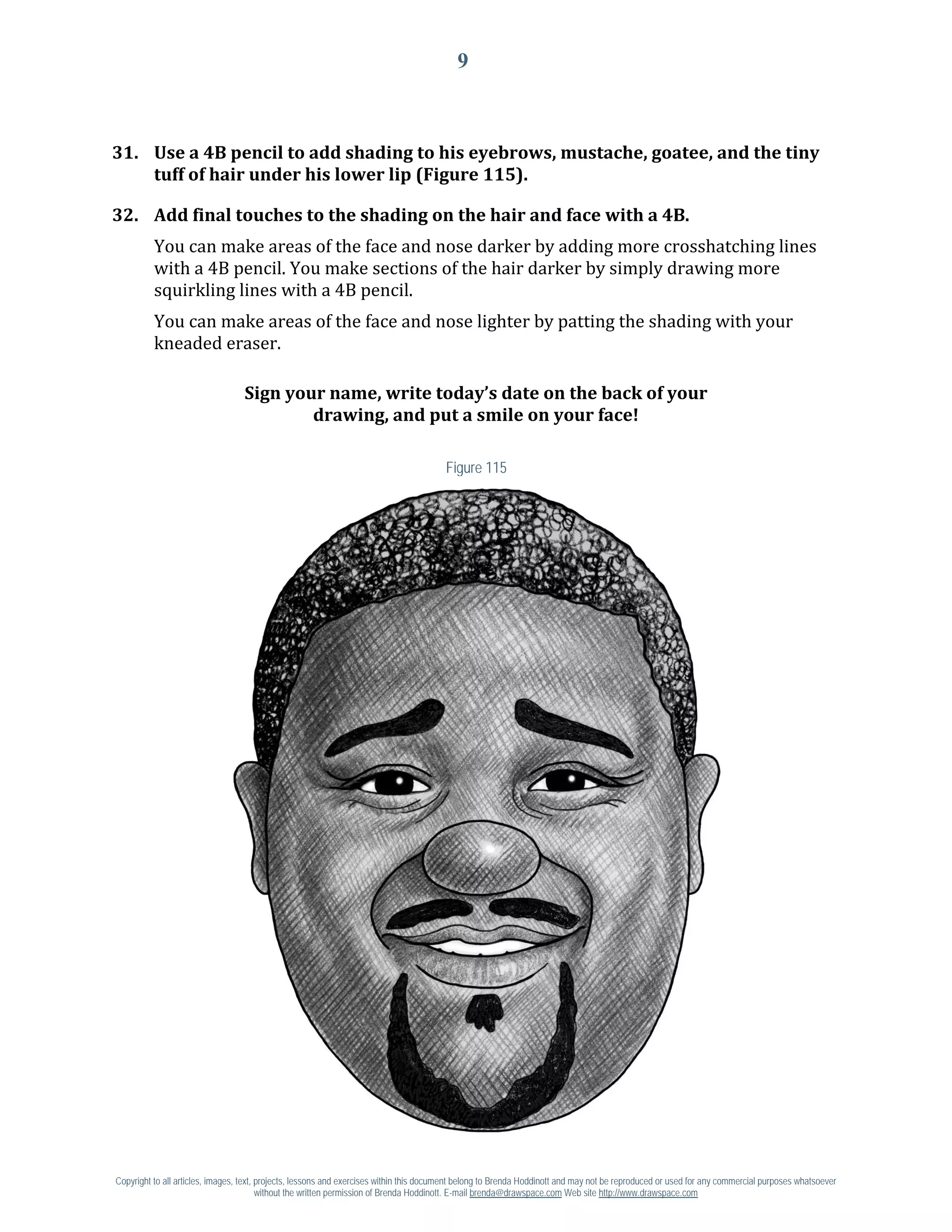9



31. Use a 4B pencil to add shading to his eyebrows, mustache, goatee, and the tiny
    tuff of hair under his lower lip (Figure 115).


          You can make areas of the face and nose darker by adding more crosshatching lines
32. Add final touches to the shading on the hair and face with a 4B.

          with a 4B pencil. You make sections of the hair darker by simply drawing more
          squirkling lines with a 4B pencil.
          You can make areas of the face and nose lighter by patting the shading with your
          kneaded eraser.

                                  Sign your name, write today’s date on the back of your
                                          drawing, and put a smile on your face!

                                                                                        Figure 115




Copyright to all articles, images, text, projects, lessons and exercises within this document belong to Brenda Hoddinott and may not be reproduced or used for any commercial purposes whatsoever
                                         without the written permission of Brenda Hoddinott. E-mail brenda@drawspace.com Web site http://www.drawspace.com
 