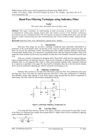 IOSR Journal of Electronics and Communication Engineering (IOSR-JECE)
e-ISSN: 2278-2834,p- ISSN: 2278-8735.Volume 10, Issue 2, Ver. II (Mar - Apr.2015), PP 73-75
www.iosrjournals.org
DOI: 10.9790/2834-10227375 www.iosrjournals.org 73 | Page
Band Pass Filtering Technique using Sallenkey Filter
Nidhi1
1
Electronics Dept., Banasthali University (Raj.), India
Abstract: This paper contributes an understanding of pulse processing of nuclear detectors which is
accomplished by analog pulse shaping analysis filter and common overview of the Sallenkey architecture
succeeded by low pass and high pass filters.The interrogation encompasses holding quality factor, gain and mid
frequency of filter self-sustaining each other and maintaining other critical condition of filter, keeping the filter
stable.
Keywords: Band Pass Filter, Gain, Mid frequency, Quality factor, Stability.
I. Introduction
Band pass filter design has yet been a challenge considering many interrelated vulnerabilities in
parameters of the circuit.Quality factor, Q and Gain of the circuit are usually linked in band pass filter, and
hence do not give the autonomous control. Narrowband pass filter stability demands different requirements.
Conventionally, Quality factor, Q is increased to accomplish narrow band pass filtering but higher values of Q
makes the circuit unstable and the circuit may probably oscillate due to the instability caused by increased value
of Q.
There are a number of topologies for designing filters. Those filters which have low passand high pass
stages cascaded performs the band pass function. These may be Chebyshev or Butterworth or Elliptical filters.
Sallenkey filter is a semi-gaussian filter which is widely used nowadays.Sallenkey filter architecture followed
by its operation is described in this paper.The main benefit of Sallenkey filter lies in the fact that the Quality
factor, Q can be modified by adjusting gain without varying the mid frequency.[1,2]
II. Sallenkey Architecture
Sallenkey filter consists of a low pass filter followed by a high pass filter. The combination of low pass
and high pass circuit will make the required band pass filter.This is unity gain configuration of Sallenkey
filter.Sallenkey second order topology is used which requires single op-amp and four passive components to
attain tuning. This filter works for non-inverting configuration only.[2]
Figure 1. 2nd Order Sallenkey Architecture [1]
III. Low Pass Filter
A two stage RC filter network is shown in the figure 2. It forms a second order low pass filter. In most
of the filters it is required to have quality factor greater than 0.5. Higher values of Q are reachable by applying
positive feedback amplifier.[2]
(1)
 