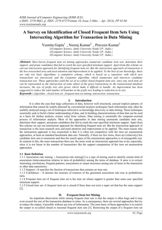 IOSR Journal of Computer Engineering (IOSR-JCE)
e-ISSN: 2278-0661, p- ISSN: 2278-8727Volume 10, Issue 2 (Mar. - Apr. 2013), PP 82-86
www.iosrjournals.org
www.iosrjournals.org 82 | Page
A Survey on Identification of Closed Frequent Item Sets Using
Intersecting Algorithm for Transaction in Data Mining
Veenita Gupta1
, Neeraj Kumar2
, Praveen Kumar3
1(Computer Science, Amity University Noida UP , India )
2(Computer Science, Amity University Noida UP , India )
3(Computer Science, Amity University Noida UP , India )
Abstract: Most known frequent item set mining approaches enumerate candidate item sets, determine their
support, and prune candidates that fail to reach the user-specified minimum support. Apart from this scheme we
can use intersection approach for identifying frequent item set. But the intersection approach of transaction is
the less researched area and need attention and improvement to be applied. To the best of our knowledge, there
are only two basic algorithms: a cumulative scheme, which is based on a repository with which new
transactions are intersected, and the Carpenter algorithm, which enumerates and intersects candidate
transaction sets. These approaches yield the set of so-called closed frequent item sets, since any such item set
can be represented as the intersection of some subset of the given transactions.As the transactional database
increases, the size of prefix tree also grows which make it difficult to handle. An improvement has been
suggested to reduce the total number of branches in the prefix tree leading to reduction in its size.
Keywords : algorithm , closed item set , frequent item set mining, intersection ,transaction.
I. Introduction
It is often the case that large collections of data, however well structured, conceal implicit patterns of
information that cannot be readily detected by conventional analysis techniques Such information may often be
usefully analyzed using a set of techniques referred to as knowledge discovery or data mining. These techniques
essentially seek to build a better understanding of data, and in building characterizations of data that can be used
as a basis for further analysis, extract value from volume. Data mining is essentially the computer-assisted
process of information analysis. Most of the approaches in data mining enumerate candidate item sets,
determine their support, and prune candidates that fail to reach the user-specified minimum support. Apart from
this scheme we can use intersection approach for identifying frequent item set. But the intersection approach of
transaction is the least research area and need attention and improvement to be applied. The main reason why
the intersection approach is less researched is that it is often not competitive with the item set enumeration
approaches, at least on standard benchmark data sets. Naturally, if there are few items, there are (relatively) few
candidate item sets to enumerate and thus the search space of the enumeration approaches is of manageable size.
In contrast to this, the more transactions there are, the more work an intersection approach has to do, especially,
since it is not linear in the number of transactions like the support computation of the item set enumeration
approaches.
1.1 Basic Definition
1.1.1 Association rule mining: - Association rule mining[1] is a type of mining used to identify certain kind of
association (interconnection relation in term of probability) among the items of database. It aims is to extract
interesting correlations, frequent patterns, associations or casual structures among sets of items in the transaction
or other data repositories.
1.1.2 Support: - It specifies the fraction of transactions that contains an item sets.
1.1.3 Confidence: - It denotes the measure of trueness of the generated association rule true in probabilistic
term.
1.1.4 Frequent item set:-A frequent item set is the item set whose support is greater than some user specified
minimum support.
1.1.5 Closed item set:-A frequent item set is closed if there does not exist a super set that has the same support
[2].
II. Frequent Item Set Mining
An important observation while mining frequent item sets is that the output is often huge and it may
even exceed the size of the transaction database to mine. As a consequence, there are several approaches that try
to reduce the output, if possible without any loss of information. The most basic of these approaches is to restrict
the output to so-called closed or maximal frequent item sets [3]. Restricting the output of a frequent item set
 