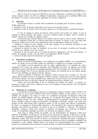 Modélisation du Groupage, du Routage et de l’Assignation de longueurs d’onde(GRWA) en…
DOI: 10.9790/2834-1051108124 www.iosrjournals.org 109 | Page
Dans la suite de la revue de la littérature, nous nous intéresserons seulement aux études sur les
réseaux optiques maillés. En effet, les méthodes d’optimisation proposées pour le problème GRWA dans
les anneaux ne sont pas, le plus souvent, applicables aux réseaux maillés[14].
1.2 Objectifs
Les objectifs [14] pris en compte dans les problèmes de groupage dans les réseaux optiques
WDM maillés sont :
1. minimiser le taux de blocage, étant donné des ressources en quantité limitée,
2. minimiser le coût du réseau, évalué de diverses façons, tout en satisfaisant un ensemble de requêtes.
Le taux de blocage se calcule de plusieurs façons suivant qu’il prenne en compte ou non la
demande en bande passante des requêtes. On peut le définir comme le rapport entre le nombre de
requêtes réussies sur le nombre de requêtes totales.
Le deuxième type d’objectif dépend de la manière dont on évalue le coût du réseau. Minimiser le
nombre de longueurs d’onde était un objectif utilisé dans les réseaux en anneau et qui a été repris dans
les réseaux maillés [14]. Les coûts sont cependant plus liés aux équipements installés aux nœuds :
— minimiser le nombre de ports optiques ou de sauts optiques (il est nécessaire d’installer un port
optique à chaque extrémité d’un saut optique),
— minimiser le nombre de cartes de transport, où une carte de transport est définie par l’ensemble
formé d’un port entrant et d’un port sortant,
— minimiser le coût du réseau qui est la somme de plusieurs équipements : coût des ports optiques et
nombre de longueurs d’onde, coût des fibres, des équipements WDM et OXCs,
— minimiser le délai moyen de transmission des requêtes.
1.3 Hypothèses techniques
Quand on aborde la problématique de la modélisation du problème GRWA, on a la possibilité de
prendre en compte ou non un grand nombre de contraintes, la plupart sur le routage des requêtes.
Les requêtes ont des granularités dont les valeurs appartiennent à un ensemble de valeurs
standards. Il est à noter que certaines recherches font l’hypothèse que toutes les requêtes ont la même
granularité, on parle alors de ratio de groupage (grooming ratio) [5]. Le routage peut être bifurqué ou non.
Dans le cas bifurqué [27], il n’est pas nécessaire qu’une requête soit transmise sur un seul chemin optique,
elle peut être distribuée sur plusieurs chemins optiques.
Quand le problème d’affectation des longueurs d’onde n’est pas pris en compte [11, 34], il est
supposé que le nombre de liens et de longueurs d’onde est toujours suffisant pour router les sauts optiques
sur le réseau optique. Ceci rend le problème plus simple mais n’est pas toujours une contrainte réaliste car
l’augmentation du trafic est telle que la capacité de transport devient une ressource rare.
Notons aussi que [20] étudie le cas où seulement une fraction des nœuds a la capacité de
groupage du trafic ; dans [4] on s’intéresse au cas où les longueurs d’onde peuvent avoir des capacités
de transport différentes.
1.4 Méthodes de résolution
Une méthode de décomposition basée sur un programme linéaire en nombres entiers (PLNE) a été
proposée dans un vaste réseau WDM[17]. Elle divise le problème GRWA en deux parties. L’une est le
problème de groupage et de routage et l’autre est le problème d’assignation de longueurs d’onde. Elle
produit une solution optimale sous deux contraintes sur : la capacité de la longueur d’onde et continuité
de la longueur d’onde. Une autre méthode de décomposition a été présentée toujours dans un vaste
réseau, considéré comme un groupe de clusters[28]. Un algorithme heuristique glouton a été utilisé pour
grouper le trafic intra-cluster. Dans l’optique de réduire le coût du réseau sans affecter la performance
du réseau, un groupage de bordure (edge grooming) a été proposé[25] dans lequel les équipements de
groupage sont placés aux extrémités du réseau au lieu de les éparpiller à l’intérieur. Un algorithme
heuristique contigu est utilisé pour résoudre le problème de groupage sans conversion de longueurs
d’onde et un algorithme génétique est utilisé avec conversion de longueurs d’ondes.
Yang Peng et Zhang Jie[32] ont travaillé sur une décomposition de longueurs d’onde pour
améliorer la probabilité de blocage. Ils n’utilisent pas de conversion de longueurs d’onde pour le routage.
Pour le problème d’assignation de longueur d’onde, ils utilisent une approche basée sur la coloration des
différentes couches. Dans [26], le travail est basé sur la connectivité maximale des nœuds. Le groupage et
la conversion est basée sur les nœuds ayant le maximum de connexion et utilise un algorithme génétique afin
d’optimiser le coût. Jingling Wua[31] quant à lui propose une multi-granularité dans le groupage. Il
propose trois heuristiques pour minimiser le nombre de ports et calcule la probabilité de blocage.
 