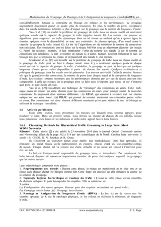 Modélisation du Groupage, du Routage et de l’Assignation de longueurs d’onde(GRWA) en…
DOI: 10.9790/2834-1051108124 www.iosrjournals.org 111 | Page
considérablement lorsque la contrainte de blocage est relaxée et les performances de groupage
augmentent doucement quand on ajoute plus de ressources. En plus, le nombre de ports (récepteurs)
dans les nœuds destinations (clients) a plus d’impact sur le groupage que le nombre de longueurs d’onde.
Yao et al. [30] ont étudié le problème de groupage de trafic dans un réseau maillé où seulement
quelques nœuds ont la capacité de grouper le trafic (appelés nœuds G). Les auteurs ont proposé un
algorithme pour supporter un trafic dynamique dans un tel réseau en sachant qu’on a quatre types de
chemins optiques selon la disponibilité ou non, aux extrémités du chemin optique, d’un nœud ayant la
capacité de grouper le trafic (nœud G). Le but de l’algorithme est de minimiser le nombre de connexions
non satisfaites. Des simulations ont été faites sur le réseau NSFNet avec un placement aléatoire des nœuds
G. Parmi les résultats montrés, il faut mentionner l’effet du nombre des nœuds G sur le nombre de
connexions non satisfaites. À part le nombre de nœuds G, d’autres facteurs peuvent influencer le taux de
blocage tels que la topologie du réseau et le placement des nœuds G eux mêmes.
Sivakumar et al. [23] ont travaillé sur le problème de groupage de trafic dans un réseau maillé où
le groupage du trafic peut se faire à chaque nœud, mais il y a seulement quelques ports de chaque
nœud qui ont la capacité de grouper le trafic, c’est-à-dire, le groupage ne peut se faire que sur quelques
longueurs d’onde parmi celles disponibles à partir de chacun des nœuds. Quelques architectures et
politiques de groupage dans les nœuds ont été présentées. Les auteurs ont étudié l’effet de certains facteurs
tels que la granularité des connexions, le nombre de ports dans chaque nœud et la conversion de longueurs
d’onde. Les résultats obtenus montrent que les performances données par ce type de réseau peuvent être
comparables à celle des réseaux où le groupage peut se faire dans n’importe quel nœud et sur n’importe
quel port, et avec moins de coût.
Yao et al. [29] considèrent une technique de "reroutage" des connexions en cours. Cette tech-
nique essaie de trouver un autre chemin pour des connexions en cours, pour pouvoir router de nouvelles
connexions. Ils proposent deux versions différentes : (i) RRAL qui consiste à rerouter tout un chemin
optique sur une autre route ; (ii) RRAC qui permet de rerouter seulement une connexion parmi celles
en cours. Des simulations sur deux réseaux différents montrent qu’on peut réduire le taux de blocage en
utilisant la technique considérée.
1.6 Articles pertinents
Dans cette section, nous présentons les travaux sur lesquels nous sommes appuyés pour
produire le notre. Dans un premier temps, nous ferrons un résumé de chacun de ces articles, ensuite
nous présentons leurs forces et les faiblesses et enfin notre apport face à leurs limites.
1.6.1 Clustering Methods for Hierarchical Traffic Grooming in Large Scale Mesh
WDM Networks
Résumé Cette article [2] a été publié le 23 novembre 2010 dans le journal Optical Communi- cations
and Networking allant de la page 502 à 514 par des scientifiques de la North Carolina State university à
savoir : B. CHEN, G. N. Rouskas et R. Dutta.
Ils s’inspirent du transport aérien pour établir leur méthodologie. Dans leur approche, ils
prennent un grand réseau qu’ils partitionnent en clusters, chacun étant un sous-ensemble contigu
de nœuds. Chaque cluster est vu comme une étoile virtuelle et un nœud est choisit à l’intérieur pour
être un hub.
Le hub est l’unique nœud responsable du groupage intra- et inter-cluster. Par conséquent, les
hubs doivent disposer de ressources importantes (nombre de ports électroniques, capacité de groupage)
que les autres nœuds.
Leur méthodologie comprend trois phases :
1. Regroupement des nœuds : Durant cette phase, le réseau est partitionné en m clus- ters et un
nœud dans chaque cluster est désigné comme hub. Cette étape est cruciale car elle influence la qualité de
la solution de groupage.
2. Topologie logique hiérarchique et routage du trafic : L’issue de cette phase est un ensemble
de chemins optiques R pour transporter les requêtes. Elle se subdivise en
3 parties :
(a) Configuration des routes optiques directes pour des requêtes nécessitant un grand trafic ;
(b) Groupage intra-cluster ; (c) Groupage inter-cluster
3. Routage et Assignation de longueurs d’onde (RWA) : Le but ici est de router tous les
chemins optiques de R sur la topologie physique, et les colorer en utilisant le minimum de longueurs
d’onde.
 
