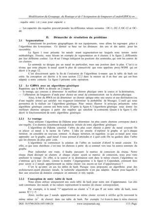 Modélisation du Groupage, du Routage et de l’Assignation de longueurs d’onde(GRWA) en…
DOI: 10.9790/2834-1051108124 www.iosrjournals.org 113 | Page
: requête entre i et j avec pour capacité c.
— Les capacités des requêtes peuvent prendre les différentes valeurs suivantes : OC-1, OC-3, OC-12 et OC-
48.
II. Démarche de résolution du problème
2.1 Segmentation
Connaissant les positions géographiques de nos équipements, nous allons les regrouper grâce à
l’algorithme des k-moyennes. Ce dernier se base sur les distances des uns et des autres pour les
rassembler.
La figure 1 nous présente les nœuds avant segmentation sur lesquels nous testons notre
méthodologie. Ensuite, nous faisons un exemple de segmentation en 6 clusters à la figure 2, différentiés
par leur différente couleur. Les 4 sur l’image indiquent les positions des centroides, qui sont les centres de
ces clusters.
Le centroide ne désigne pas un nœud en particulier, mais une position dans le plan. C’est à ce
niveau que nous plaçons le nœud ayant le plus de connectivité que nous appelons proxy WDM qui est
décrit à la page 12.
C’est directement après la fin de l’exécution de l’algorithme k-means que la table de hash est
créée. Sa conception est décrite à la sous section 2.2.2 dans la mesure où il en faut une qui est bien
adaptée à notre contexte. La figure 3 présente cette opération.
2.2 Le GRWA avec un algorithme génétique
Rappelons que le RWA se déroule en 2 étapes :
— le routage, qui consiste à déterminer le meilleur chemin physique entre la source et la destination,
— l’affectation de longueurs d’onde pour choisir un canal de communication sur le chemin physique.
Ainsi, le but du RWA est de déterminer un chemin optique entre une source et une destination (ou
d’une requête émise) qui satisfait nos exigences (minimiser la probabilité de blocage). L’outil qui nous
permettra de le réaliser est l’algorithme génétique. Pour mieux illustrer le principe, présentons notre
algorithme génétique comme une boite noire. D’après la figure 4, l’algorithme génétique nous donne les
meilleurs chemins optiques à partir des requêtes qui satisfont la contrainte. Quant à la figure 5, elle
décrit le fonctionnement de notre algorithme génétique.
2.2.1 Le routage
Nous utilisons l’algorithme de Dijkstra pour déterminer les plus courts chemins correspon- dant à
une requête. Ces chemins constituent la population initiale de notre algorithme génétique.
L’algorithme de Dijkstra construit l’arbre du plus court chemin à partir du nœud courant. On
va placer ce nœud à la racine de l’arbre. L’idée est ensuite d’explorer le graphe et qu’à chaque
itération on considère un nouveau sommet. A chaque itération, on regardera ce que ce nœud peut nous
apprendre sur le graphe, quel nœud il nous permet d’atteindre et à quel coût. On ne gardera dans l’arbre
que les chemins de plus petit coût.
L’algorithme va commencer la création de l’arbre en insérant d’abord le nœud courant. En
effet, ce que nous cherchons c’est tous les chemins à partir de ce sommet vers tous les autres sommets du
graphe.
Pour rechercher une route, il faudra parcourir la matrice de connexion du réseau. Notre
réseau étant découpé en clusters et chaque cluster ayant sa matrice de connexion, nous pou- vons
améliorer le routage. En effet, si la source et la destination sont dans le même cluster, l’algorithme ne
s’intéresse qu’à leur cluster, comme le montre l’organigramme à la figure 6. Cependant, comment faire
pour savoir si 2 nœuds appartiennent au même cluster (ou encore un test d’appartenance) ?
C’est là qu’entre en jeu les tables de hash. Puisque nous proposons un algorithme pour des
architectures ayant plusieurs nœuds, la recherche séquentielle n’est pas adaptée. Raison pour laquelle il
faut une structure de données compacte en mémoire et très rapide.
2.2.2 Conception de notre table de hash
Nous allons utiliser uniquement une seule table de hash pour notre test d’appartenance. Les clés
sont constituées des nœuds et les valeurs représentent le numéro de cluster correspondant.
Par exemple, si le nœud "1" appartient au cluster n◦5 et que T est notre table de hash, nous
aurons T[’1’] =5.
Ainsi, verifier que 2 nœuds appartiennent au même cluster revient à vérifier qu’ils renvoient la
même valeur (n◦ de cluster) dans ma table de hash. Par exemple 3 et 4sont-ils dans le même clusterest
 
