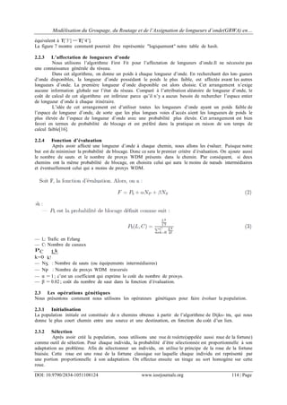 Modélisation du Groupage, du Routage et de l’Assignation de longueurs d’onde(GRWA) en…
DOI: 10.9790/2834-1051108124 www.iosrjournals.org 114 | Page
équivalent à T[’3’] == T[’4’].
La figure 7 montre comment pourrait être représentée "logiquement" notre table de hash.
2.2.3 L’affectation de longueurs d’onde
Nous utilisons l’algorithme First Fit pour l’affectation de longueurs d’onde.Il ne nécessite pas
une connaissance générale du réseau.
Dans cet algorithme, on donne un poids à chaque longueur d’onde. En recherchant des lon- gueurs
d’onde disponibles, la longueur d’onde possédant le poids le plus faible, est affectée avant les autres
longueurs d’onde. La première longueur d’onde disponible est alors choisie. Cet arrangement n’exige
aucune information globale sur l’état du réseau. Comparé à l’attribution aléatoire de longueur d’onde, le
coût de calcul de cet algorithme est inférieur parce qu’il n’y a aucun besoin de rechercher l’espace entier
de longueur d’onde à chaque itinéraire.
L’idée de cet arrangement est d’utiliser toutes les longueurs d’onde ayant un poids faible de
l’espace de longueur d’onde, de sorte que les plus longues voies d’accès aient les longueurs de poids le
plus élevée de l’espace de longueur d’onde avec une probabilité plus élevée. Cet arrangement est bien
favori en termes de probabilité de blocage et est préféré dans la pratique en raison de son temps de
calcul faible[16].
2.2.4 Fonction d’évaluation
Après avoir affecté une longueur d’onde à chaque chemin, nous allons les évaluer. Puisque notre
but est de minimiser la probabilité de blocage. Donc ce sera le premier critère d’évaluation. On ajoute aussi
le nombre de sauts et le nombre de proxys WDM présents dans le chemin. Par conséquent, si deux
chemins ont la même probabilité de blocage, on choisira celui qui aura le moins de nœuds intermédiaires
et éventuellement celui qui a moins de proxys WDM.
— L: Trafic en Erlang
— C: Nombre de canaux
PC Lk
k=0 k!
— NS : Nombre de sauts (ou équipements intermédiaires)
— NP : Nombre de proxys WDM traversés
— α = 1 ; c’est un coefficient qui exprime le coût du nombre de proxys.
— β = 0.02 ; coût du nombre de saut dans la fonction d’évaluation.
2.3 Les opérations génétiques
Nous présentons comment nous utilisons les opérateurs génétiques pour faire évoluer la population.
2.3.1 Initialisation
La population initiale est constituée de n chemins obtenus à partir de l’algorithme de Dijks- tra, qui nous
donne le plus court chemin entre une source et une destination, en fonction du coût d’un lien.
2.3.2 Sélection
Après avoir créé la population, nous utilisons une roue de roulette(appelée aussi roue de la fortune)
comme outil de sélection. Pour chaque individu, la probabilité d’être sélectionnée est proportionnelle à son
adaptation au problème. Afin de sélectionner un individu, on utilise le principe de la roue de la fortune
biaisée. Cette roue est une roue de la fortune classique sur laquelle chaque individu est représenté par
une portion proportionnelle à son adaptation. On effectue ensuite un tirage au sort homogène sur cette
roue.
 