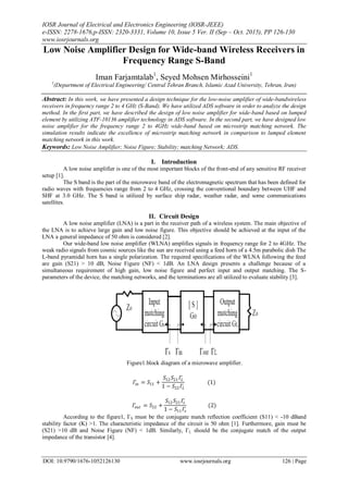 IOSR Journal of Electrical and Electronics Engineering (IOSR-JEEE)
e-ISSN: 2278-1676,p-ISSN: 2320-3331, Volume 10, Issue 5 Ver. II (Sep – Oct. 2015), PP 126-130
www.iosrjournals.org
DOI: 10.9790/1676-1052126130 www.iosrjournals.org 126 | Page
Low Noise Amplifier Design for Wide-band Wireless Receivers in
Frequency Range S-Band
Iman Farjamtalab1
, Seyed Mohsen Mirhosseini1
1
(Department of Electrical Engineering/ Central Tehran Branch, Islamic Azad University, Tehran, Iran)
Abstract: In this work, we have presented a design technique for the low-noise amplifier of wide-bandwireless
receivers in frequency range 2 to 4 GHz (S-Band). We have utilized ADS software in order to analyze the design
method. In the first part, we have described the design of low noise amplifier for wide-band based on lumped
element by utilizing ATF-10136 amplifier technology in ADS software. In the second part, we have designed low
noise amplifier for the frequency range 2 to 4GHz wide-band based on microstrip matching network. The
simulation results indicate the excellence of microstrip matching network in comparison to lumped element
matching network in this work.
Keywords: Low Noise Amplifier; Noise Figure; Stability; matching Network; ADS.
I. Introduction
A low noise amplifier is one of the most important blocks of the front-end of any sensitive RF receiver
setup [1].
The S band is the part of the microwave band of the electromagnetic spectrum that has been defined for
radio waves with frequencies range from 2 to 4 GHz, crossing the conventional boundary between UHF and
SHF at 3.0 GHz. The S band is utilized by surface ship radar, weather radar, and some communications
satellites.
II. Circuit Design
A low noise amplifier (LNA) is a part in the receiver path of a wireless system. The main objective of
the LNA is to achieve large gain and low noise figure. This objective should be achieved at the input of the
LNA a general impedance of 50 ohm is considered [2].
Our wide-band low noise amplifier (WLNA) amplifies signals in frequency range for 2 to 4GHz. The
weak radio signals from cosmic sources like the sun are received using a feed horn of a 4.5m parabolic dish The
L-band pyramidal horn has a single polarization. The required specifications of the WLNA following the feed
are gain (S21) > 10 dB, Noise Figure (NF) < 1dB. An LNA design presents a challenge because of a
simultaneous requirement of high gain, low noise figure and perfect input and output matching. The S-
parameters of the device, the matching networks, and the terminations are all utilized to evaluate stability [3].
Figure1.block diagram of a microwave amplifier.
𝛤𝑖𝑛 = 𝑆11 +
𝑆12 𝑆21 𝛤𝐿
1 − 𝑆22 𝛤𝐿
(1)
𝛤𝑜𝑢𝑡 = 𝑆22 +
𝑆12 𝑆21 𝛤𝑠
1 − 𝑆11 𝛤𝑠
(2)
According to the figure1, ΓS must be the conjugate match reflection coefficient (S11) < -10 dBand
stability factor (K) >1. The characteristic impedance of the circuit is 50 ohm [1]. Furthermore, gain must be
(S21) >10 dB and Noise Figure (NF) < 1dB. Similarly, ΓL should be the conjugate match of the output
impedance of the transistor [4].
 