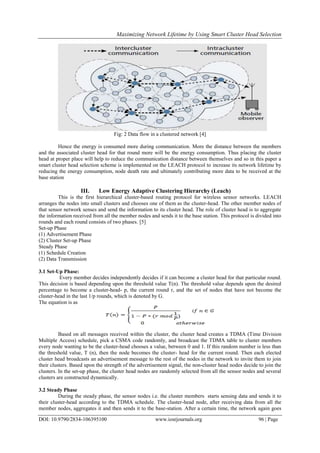 Maximizing Network Lifetime by Using Smart Cluster Head Selection
DOI: 10.9790/2834-106395100 www.iosrjournals.org 96 | Page
Fig: 2 Data flow in a clustered network [4]
Hence the energy is consumed more during communication. More the distance between the members
and the associated cluster head for that round more will be the energy consumption. Thus placing the cluster
head at proper place will help to reduce the communication distance between themselves and so in this paper a
smart cluster head selection scheme is implemented on the LEACH protocol to increase its network lifetime by
reducing the energy consumption, node death rate and ultimately contributing more data to be received at the
base station
III. Low Energy Adaptive Clustering Hierarchy (Leach)
This is the first hierarchical cluster-based routing protocol for wireless sensor networks. LEACH
arranges the nodes into small clusters and chooses one of them as the cluster-head. The other member nodes of
that sensor network senses and send the information to its cluster head. The role of cluster head is to aggregate
the information received from all the member nodes and sends it to the base station. This protocol is divided into
rounds and each round consists of two phases. [5]
Set-up Phase
(1) Advertisement Phase
(2) Cluster Set-up Phase
Steady Phase
(1) Schedule Creation
(2) Data Transmission
3.1 Set-Up Phase:
Every member decides independently decides if it can become a cluster head for that particular round.
This decision is based depending upon the threshold value T(n). The threshold value depends upon the desired
percentage to become a cluster-head- p, the current round r, and the set of nodes that have not become the
cluster-head in the last 1/p rounds, which is denoted by G.
The equation is as
Based on all messages received within the cluster, the cluster head creates a TDMA (Time Division
Multiple Access) schedule, pick a CSMA code randomly, and broadcast the TDMA table to cluster members
every node wanting to be the cluster-head chooses a value, between 0 and 1. If this random number is less than
the threshold value, T (n), then the node becomes the cluster- head for the current round. Then each elected
cluster head broadcasts an advertisement message to the rest of the nodes in the network to invite them to join
their clusters. Based upon the strength of the advertisement signal, the non-cluster head nodes decide to join the
clusters. In the set-up phase, the cluster head nodes are randomly selected from all the sensor nodes and several
clusters are constructed dynamically.
3.2 Steady Phase
During the steady phase, the sensor nodes i.e. the cluster members starts sensing data and sends it to
their cluster-head according to the TDMA schedule. The cluster-head node, after receiving data from all the
member nodes, aggregates it and then sends it to the base-station. After a certain time, the network again goes
 