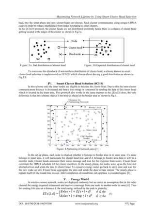 Maximizing Network Lifetime by Using Smart Cluster Head Selection
DOI: 10.9790/2834-106395100 www.iosrjournals.org 97 | Page
back into the setup phase and new cluster-heads are chosen. Each cluster communicates using unique CDMA
codes in order to reduce interference from nodes belonging to other clusters.
In the LEACH protocol, the cluster heads are not distributed uniformly hence there is a chance of cluster head
getting located at the edges of the cluster as shown in Fig3.a.
Figure: 3.a. Bad distribution of cluster head Figure: 3.b.Expected distribution of cluster head
To overcome this drawback of non-uniform distribution of cluster head, a scheme known as smart
cluster head selection is implemented on LEACH which almost allows having a good distribution as shown in
Fig.3.b.
IV. Smart Cluster Head Selection (SCHS)
In this scheme only the inner nodes are eligible to become the cluster head. Due to this the intra-cluster
communication distance is decreased and hence less energy is consumed in sending the data to the cluster head
which is located in the inner area. This protocol also works in the same manner as the LEACH does, the only
difference is that this scheme checks if the node is placed at the border area as shown in Fig.4.
Figure: 4.Partioning of network area [3]
In the set-up phase, each node is checked whether it belongs to border area or to inner area. If a node
belongs to inner area, it will participate for cluster head role and if it belongs to border area then it will be a
member node. Cluster heads announce their status message and wait for the response from nodes. Cluster head
constitute the TDMA schedule for the cluster members. In the steady phase, the nodes wake up as the time slot
allotted arrives and sends the data to cluster head. To conserve energy nodes go back to sleep state and wait for
the next wake up slot. Cluster head aggregates the data and sends the data to base station. The steady phase is
repeats itself till the round time is over. After completion of round time, set-up phase is executed again. [3]
V. Energy Model
In wireless sensor network, nodes are deployed randomly but we make an assumption that in the radio
channel the energy required to transmit and receive a message from one node to another node is same [6]. Thus
for sending l-bit data at a distance d, the total energy utilized by the node is given by,
(1)
 