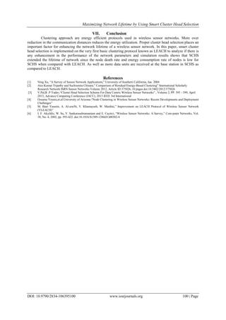 Maximizing Network Lifetime by Using Smart Cluster Head Selection
DOI: 10.9790/2834-106395100 www.iosrjournals.org 100 | Page
VII. Conclusion
Clustering approach are energy efficient protocols used in wireless sensor networks. More over
reduction in the communication distances reduces the energy utilization. Proper cluster head selection places an
important factor for enhancing the network lifetime of a wireless sensor network. In this paper, smart cluster
head selection is implemented on the very first basic clustering protocol known as LEACH to analyze if there is
any enhancement in the performance of the network parameters and simulation results shows that SCHS
extended the lifetime of network since the node death rate and energy consumption rate of nodes is low for
SCHS when compared with LEACH. As well as more data units are received at the base station in SCHS as
compared to LEACH.
References
[1] Ning Xu, “A Survey of Sensor Network Applications," University of Southern California, Jan. 2004
[2] Asis Kumar Tripathy and Suchismita Chinara,” Comparison of Residual Energy-Based Clustering” International Scholarly
Research Network ISRN Sensor Networks Volume 2012, Article ID 375026, 10 pages doi:10.5402/2012/375026
[3] V.Pal,R .P.Yadav,“Cluster Head Selection Scheme For Data Centric Wireless Sensor Networks” , Volume 2, PP. 395 - 399, April
2013, Advance Computing Conference (IACC), 2013 IEEE 3rd International
[4] Ossama Younis,et.al.University of Arizona-“Node Clustering in Wireless Sensor Networks: Recent Developments and Deployment
Challenges”
[5] M. Bani Yassein, A. Al-zou'bi, Y. Khamayseh, W. Mardini,” Improvement on LEACH Protocol of Wireless Sensor Network
(VLEACH)”
[6] I. F. Akyildiz, W. Su, Y. Sankarasubramaniam and E. Cayirci, “Wireless Sensor Networks: A Survey,” Com-puter Networks, Vol.
38, No. 4, 2002, pp. 393-422. doi:10.1016/S1389-1286(01)00302-4
 