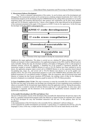 Linux-Based Data Acquisition and Processing on Palmtop Computer
www.iosrjournals.org 90 | Page
C. Measurement Software Development
Fig. 1 shows a schematic representation of the system. As can be shown, part of the development and
debugging of the measurement system can be carried out on a desktop computer.In particular, the C-code of the
measurement program can be developed using the COMEDI libraries [9], calling library procedures to set up the
acquisition board, and acquiring data.Successive data analysis and visualization can be done using standard
math and TCL/Tk libraries, respectively.Fig. 2 shows a flow diagram of the steps followed for the development
of the instrument presented in this paper.1) Development of ANSI C-Code for the Application: In this first step,
the developer writes the ANSI C-code program that
Fig. 2. Flowchart of the steps needed to develop the measurement software.
implements the target application. This phase is carried out on a desktop PC taking advantage of the user-
friendly environment.A direct implementation of an application program on the PDA could be difficult and not
easily realizable. During this step, the developer performs a first phase of debugging of the C-code program to
eliminate syntactic errors.In the Appendix, a simplified list of the program is reported.In particular, the
instructions needed to include COMEDI libraries as well as TCL/Tk libraries have been outlined.As can be
shown, the application program makes several call to COMEDI libraries to set the acquisition board channel
list,sampling rate, range, etc., and several call to TCL/Tk libraries (not shown) to set up the graphic user
interface (GUI). The core of the measurement program is a call to the COMEDI library procedure that starts a
buffered acquisition of a user-defined number of samples. After the acquisition, data are processed using math
libraries to evaluate the fast Fourier transform (FFT).Finally, the resulting vector of data (in the frequency
domain) is displayed on an amplitude–frequency graph by means of a TCL/Tk library procedure.
2) Cross Compilation of the C-Code: This step is necessary to create the executable file to be downloaded on
the PDA (see next step). In this phase, the developer uses existing tools of cross compilation (cross toolchain) to
obtain an executable file for the particular target platform where the application will run. During this procedure,
special attention is needed to include all software libraries used by the C-code algorithm. In some cases, static
compilation is requested, and the dimension of the executable file significantly increases compared with a
dynamically compiled one.
3) Executable Downloading to the PDA and Software Test:
The next of the procedure consists of the download of the executable file obtained from the previous steps to the
PDA by a standard communication program utility like Minicom or HyperTerminal.An important role is played
by the GUI developed for easy and immediate interaction with the user. To this purpose, there are two
possibilities:
1) the implementation of the GUI directly in the executable file by a dedicated C software Library or
2) GUI realization by another development environment. A good choice is to implement the GUI by a TCL/Tk
language[11] since, in this way, a simple and fast development of the GUI can be made directly on the PDA.
 