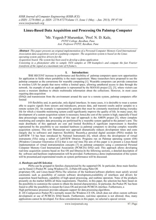IOSR Journal of Computer Engineering (IOSR-JCE)
e-ISSN: 2278-0661, p- ISSN: 2278-8727Volume 11, Issue 1 (May. - Jun. 2013), PP 87-94
www.iosrjournals.org
www.iosrjournals.org 87 | Page
Linux-Based Data Acquisition and Processing On Palmtop Computer
1
Mr. Yogesh P Murumkar, 2
Prof. N. D. Kale,
PVPIT College ,Bavdhan, Pune
Asst. Professor PVPIT, Bavdhan, Pune
Abstract: This paper presents an original implementation of a Personal Computer Memory Card International
Association data acquisition card on a palmtop computer. The acquisition system is based on the Linux
operating system and free drivers for the
Acquisition board. The system has been used to develop a demo application
Consisting in a phonometer able to sample 1024 samples at 100 ksamples/s and compute the fast Fourier
transform of the signal at a maximum rate of 6 frame/s.
I. Introduction:
THE RECENT increase in performance and flexibility of palmtop computers opens new opportunities
for application in fields where portability is the main requirement. Many researchers have proposed to use the
palmtop computer as the cornerstone for wearable computing [1]. Wearable computers can provide connection
to wireless LAN for people that move within a limited space, allowing untethered access to data through the
network. An example of such an application is represented by the MANAS project [2], [3], where visitors can
access a museum database to obtain multimedia information about the collections. However, in most cases
requiring data acquisition
(DAQ) and transmission from the environment around the user to a remote system, palmtop computers offer
limited
I/O flexibility and, in particular, only digital interfaces. In many cases, it is desirable to wear a system
able to acquire signals from sensors and transducers, process data, and transmit results and/or samples to a
remote system [4]. An example is represented by patients that must be constantly monitored during everyday
life for which a wearable monitoring system could significantly improve the quality of life. In many cases, the
development of a custom acquisition system is necessary; hence,the cost of the system is high, especially if local
data processingis required. An example of this type of approach is the AMON project [5], where complete
monitoring and complex data processing are performed by a wearable system applied to the patient’s arm. The
main drawbacks of this approach are cost and limited flexibility.A significant improvement is therefore
represented by the possibility to use standard hardware (a palmtop computer) to develop complex wearable
acquisition systems. This new Manuscript rece approach dramatically reduces development times and costs
(largely due to software) and improves flexibility. Recently,a personal digital assistant (PDA) module for
LabVIEW 7.0 has been introduced by National Instruments [6], which allows the development of virtual
instruments (VIs) using a subset of LabVIEW libraries. Programs run on Palmtop operating system (OS)
[Windows Consumer Electronics (CE)] that is not real time.The aim of this paper is to present a Linux-based
implementation of virtual instrumentation concepts [7] on palmtop computers using a commercial Personal
Computer Memory Card International Association (PCMCIA) DAQ card. This approach allows developing
real-time acquisition systems based on free OS and libraries.In the following sections, a detailed description of
the software and hardware implementation will be provided. Furthermore,a demo implementation of the system
will be presented,and experimental results on system performance will be discussed.
A. Hardware and OS Selection
PDAs can be grouped in families characterized by the supported OS. In particular, three main families
can be found:1) Pocket PC using Windows CE, 2) Palm OS using Palm OS
proprietary OS, and Linux-based PDAs.The selection of the hardware/software platform must satisfy several
constraints such as possibility of custom software development,availability of interfaces and drivers for
acquisition board hardware, capability of high-speed processing, and realtime operation. None of the products
presently on the market fulfills all these requirements. Therefore, in this paper, the selection has been based on
the possibility to customize the system to obtain the desired characteristics. In particular, the Pocket PC has been
found to offer the possibility to mount the Linux OS and provide PCMCIA interface. Furthermore, a
High-performance processor provides adequate support for data processing algorithms.
B. OS Configuration Pocket PCs normally mount the Windows CE OS, which does not allow custom software
development or use of PCMCIA DAQ boards. Furthermore, real-time operation is not allowed; thus, many
applications cannot be developed. For these considerations in this paper, we selected a special version
 