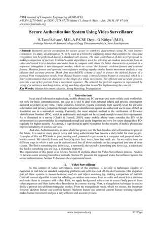 IOSR Journal of Computer Engineering (IOSR-JCE)
e-ISSN: 2278-0661, p- ISSN: 2278-8727Volume 11, Issue 6 (May. - Jun. 2013), PP 97-104
www.iosrjournals.org
www.iosrjournals.org 97 | Page
Secure Authentication System Using Video Surveillance
S.TamilSelvan¹, M.E.,A.P/CSE Dept., G.Nithya2
,(M.E),
Arulmigu Meenakshi Amman College of Engg Thiruvannamalai Dt, Near Kanchipuram.
Abstract: Biometric person recognition for secure access to restricted data/services using PC with internet
connection. To study, an application PC to be used as a biometric capturing device that captures the video and
recognition can be performed during a standard web session. The main contribution of this novel proposal is,
making comparison of portrait. Centroid context algorithm is used for selecting an random movements from an
video and stored it in a database and make them to compare with video. To better characterize a portrait in a
sequence, triangulate it into triangular meshes, which we extract the features: skeleton feature and centroid
feature. Skeleton feature and centroid context feature working together makes human movement analysis a very
efficient and accurate process. Depth first search(DFS) scheme is used to extract the skeletal feature of a
portrait from triangulation result, from skeletal feature result, centroid context feature is extracted, which is a
finer representation that can characterize the shape of a whole movements. For efficient and accurate process,
generate a set of key portrait from a movement sequence. The ordered key portrait sequence is represented by
string. For arbitrary matching action, string matching algorithm is used for implementing the concept.
Key Words: Human Movement Analysis, String Matching, Triangulation.
I. Introduction
In an era of information technology, mobile phones and PC are more and more widely used worldwide,
not only for basic communications, but also as a tool to deal with personal affairs and process information
acquired anywhere at any time. These scenarios, however, require extremely high security level for personal
information and privacy protection through individual identification against un-authorized use in case of theft or
fraudulent use in a networked society. Currently, the most adopted method is the verification of Personal
Identification Number (PIN), which is problematic and might not be secured enough to meet this requirement.
As is illustrated in a survey (Clarke & Furnell, 2005), many mobile phone users consider the PIN to be
inconvenient as a password that is complicated enough and easily forgotten and very few users change their PIN
regularly for higher security As a result, it is preferred to apply biometrics for the security of mobile phones and
improve reliability of wireless services.
And also, Authentication is an area which has grown over the last decades, and will continue to grow in
the future. It is used in many places today and being authenticated has become a daily habit for most people.
Examples of this are PIN code to your banking card, password to get access to a computer and passport used at
border control. We identify friends and family by their face, voice, how they walk, etc. As we realize there are
different ways in which a user can be authenticated, but all these methods can be categorized into one of three
classes. The first is something you know (e.g., a password), the second is something you have (e.g., a token) and
the third is something you are (e.g., a biometric property).
The organization of this paper is as follows, Section II explains about the Video Surveillance process. Section
III reviews some existing biometrics methods. Section IV presents the proposed Video Surveillance System for
secure authentication. Section V discusses the experimental result.
II. Video Surveillance
In this context of video surveillance, most of the emphasis is devoted to techniques capable of
execution in real time on standard computing platforms and with low-cost off-the-shelf cameras. One important
goal of these systems is human-behavior analysis and object matching by, making comparison of portrait.
Centroid context algorithm is used for selecting an random movements from an video and stored it in a database
and make them to compare with video. First, we apply background subtraction to extract body portrait from
video sequences and then derive their boundaries by contour tracing. Next, a triangulation technique is used to
divide a portrait into different triangular meshes. From the triangulation result, which we extract, the important
features: skeleton feature and centroid feature. Skeleton feature and centroid context feature working together
makes human movement analysis a very efficient and accurate process.
 