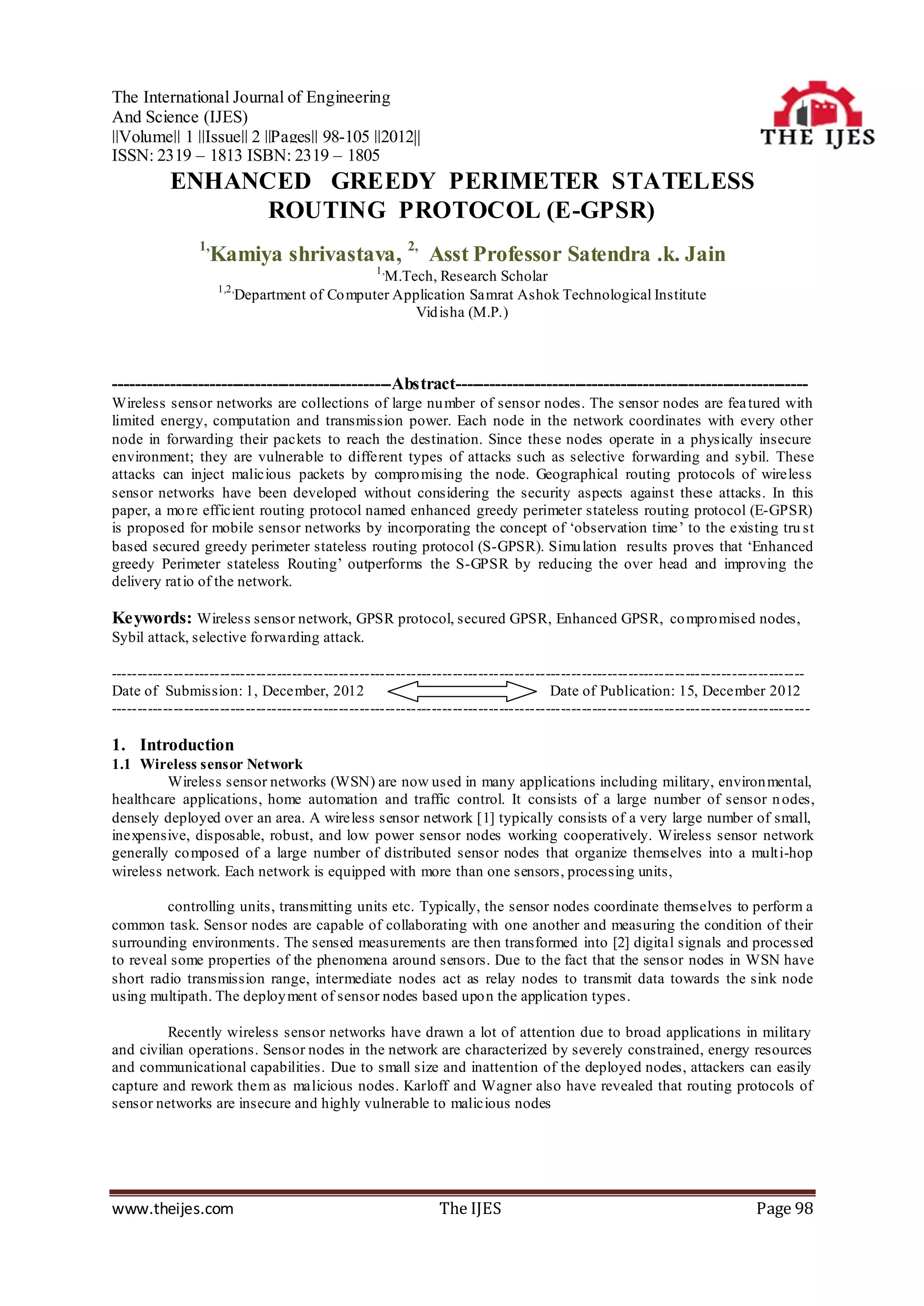 The International Journal of Engineering
And Science (IJES)
||Volume|| 1 ||Issue|| 2 ||Pages|| 98-105 ||2012||
ISSN: 2319 – 1813 ISBN: 2319 – 1805
           ENHANCED GREEDY PERIMETER STATELESS
                ROUTING PROTOCOL (E-GPSR)
                1,
                  Kamiya shrivastava, 2, Asst Professor Satendra .k. Jain
                                                   1,
                                              M.Tech, Research Scholar
                     1,2,
                        Department of Co mputer Application Samrat Ashok Technological Institute
                                                  Vid isha (M.P.)



-------------------------------------------------Abstract--------------------------------------------------------------
Wireless sensor networks are collections of large nu mber of sensor nodes. The sensor nodes are fea tured with
limited energy, computation and transmission power. Each node in the network coordinates with every other
node in forwarding their packets to reach the destination. Since these nodes operate in a physically insecure
environment; they are vulnerable to different types of attacks such as selective forwarding and sybil. These
attacks can inject malicious packets by compro mising the node. Geographical routing protocols of wireless
sensor networks have been developed without considering the security aspects against these attacks. In this
paper, a mo re efficient routing protocol named enhanced greedy perimeter stateless routing protocol (E-GPSR)
is proposed for mobile sensor networks by incorporating the concept of „observation time‟ to the existing tru st
based secured greedy perimeter stateless routing protocol (S-GPSR). Simu lation results proves that „Enhanced
greedy Perimeter stateless Routing‟ outperforms the S-GPSR by reducing the over head and improving the
delivery rat io of the network.

Keywords: Wireless sensor network, GPSR protocol, secured GPSR, Enhanced GPSR, co mpro mised nodes,
Sybil attack, selective fo rwarding attack.

--------------------------------------------------------------------------------------------------------------------------------------
Date of Submission: 1, December, 2012                                                Date of Publication: 15, December 2012
---------------------------------------------------------------------------------------------------------------------------------------

1. Introduction
1.1 Wireless sensor Network
         Wireless sensor networks (WSN) are now used in many applications including military, environ mental,
healthcare applications, home automation and traffic control. It consists of a large number of sensor n odes,
densely deployed over an area. A wireless sensor network [1] typically consists of a very large number of small,
inexpensive, disposable, robust, and low power sensor nodes working cooperatively. Wireless sensor network
generally co mposed of a large number of distributed sensor nodes that organize themselves into a mult i-hop
wireless network. Each network is equipped with more than one sensors, processing units,

         controlling units, transmitting units etc. Typically, the sensor nodes coordinate themselves to perform a
common task. Sensor nodes are capable of collaborating with one another and measuring the condition of their
surrounding environments. The sensed measurements are then transformed into [2] digital signals and processed
to reveal some properties of the phenomena around sensors. Due to the fact that the sensor nodes in WSN have
short radio transmission range, intermediate nodes act as relay nodes to transmit data towards the sink node
using multipath. The deploy ment of sensor nodes based upo n the application types.

          Recently wireless sensor networks have drawn a lot of attention due to broad applications in military
and civilian operations. Sensor nodes in the network are characterized by severely constrained, energy resources
and communicational capabilities. Due to small size and inattention of the deployed nodes, attackers can easily
capture and rework them as malicious nodes. Karloff and Wagner also have revealed that routing protocols of
sensor networks are insecure and highly vulnerable to malicious nodes




www.theijes.com                                                The IJES                                                     Page 98
 