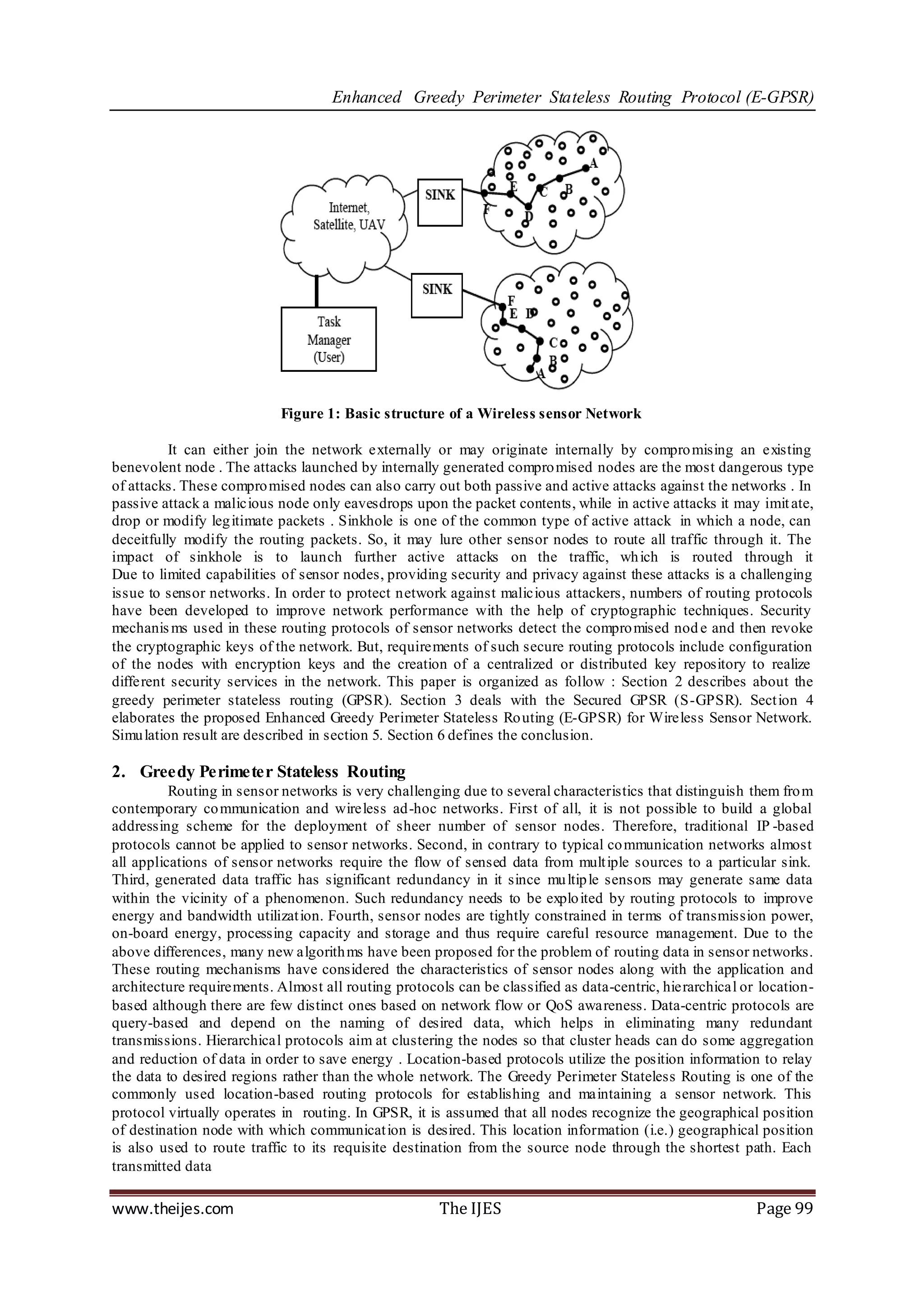 Enhanced Greedy Perimeter Stateless Routing Protocol (E-GPSR)




                           Figure 1: Basic structure of a Wireless sensor Network

          It can either join the network externally or may originate internally by compro mising an existing
benevolent node . The attacks launched by internally generated compro mised nodes are the most dangerous type
of attacks. These compro mised nodes can also carry out both passive and active attacks against the networks . In
passive attack a malicious node only eavesdrops upon the packet contents, while in active attacks it may imit ate,
drop or modify leg itimate packets . Sinkhole is one of the common type of active attack in which a node, can
deceitfully modify the routing packets. So, it may lure other sensor nodes to route all traffic through it. The
impact of sinkhole is to launch further active attacks on the traffic, wh ich is routed through it
Due to limited capabilities of sensor nodes, providing security and privacy against these attacks is a challenging
issue to sensor networks. In order to protect network against malicious attackers, numbers of routing protocols
have been developed to improve network performance with the help of cryptographic techniques. Security
mechanis ms used in these routing protocols of sensor networks detect the compro mised nod e and then revoke
the cryptographic keys of the network. But, requirements of such secure routing protocols include configuration
of the nodes with encryption keys and the creation of a centralized or distributed key repository to realize
different security services in the network. This paper is organized as follow : Section 2 describes about the
greedy perimeter stateless routing (GPSR). Section 3 deals with the Secured GPSR (S-GPSR). Sect ion 4
elaborates the proposed Enhanced Greedy Perimeter Stateless Ro uting (E-GPSR) for Wireless Sensor Network.
Simu lation result are described in section 5. Section 6 defines the conclusion.

2. Greedy Perimeter Stateless Routing
          Routing in sensor networks is very challenging due to several characteristics that distinguish them fro m
contemporary co mmunication and wireless ad-hoc networks. First of all, it is not possible to build a global
addressing scheme for the deployment of sheer number of sensor nodes. Therefore, traditional IP -based
protocols cannot be applied to sensor networks. Second, in contrary to typical co mmunication networks almost
all applications of sensor networks require the flow of sensed data from mult iple sources to a particular sink.
Third, generated data traffic has significant redundancy in it since mu ltip le sensors may generate same data
within the vicinity of a phenomenon. Such redundancy needs to be explo ited by routing protocols to improve
energy and bandwidth utilizat ion. Fourth, sensor nodes are tightly constrained in terms of transmission power,
on-board energy, processing capacity and storage and thus require careful resource management. Due to the
above differences, many new algorith ms have been proposed for the problem of routing data in sensor networks.
These routing mechanisms have considered the characteristics of sensor nodes along with the application and
architecture requirements. Almost all routing protocols can be classified as data-centric, hierarchical or location-
based although there are few distinct ones based on network flow or QoS awareness. Data-centric protocols are
query-based and depend on the naming of desired data, which helps in eliminating many redundant
transmissions. Hierarchical protocols aim at clustering the nodes so that cluster heads can do some aggregation
and reduction of data in order to save energy . Location-based protocols utilize the position information to relay
the data to desired regions rather than the whole network. The Greedy Perimeter Stateless Routing is one of the
commonly used location-based routing protocols for establishing and maintaining a sensor network. This
protocol virtually operates in routing. In GPSR, it is assumed that all nodes recognize the geographical position
of destination node with which communicat ion is desired. This location information (i.e.) geographical position
is also used to route traffic to its requisite destination from the source node through the shortest path. Each
transmitted data

www.theijes.com                                       The IJES                                            Page 99
 