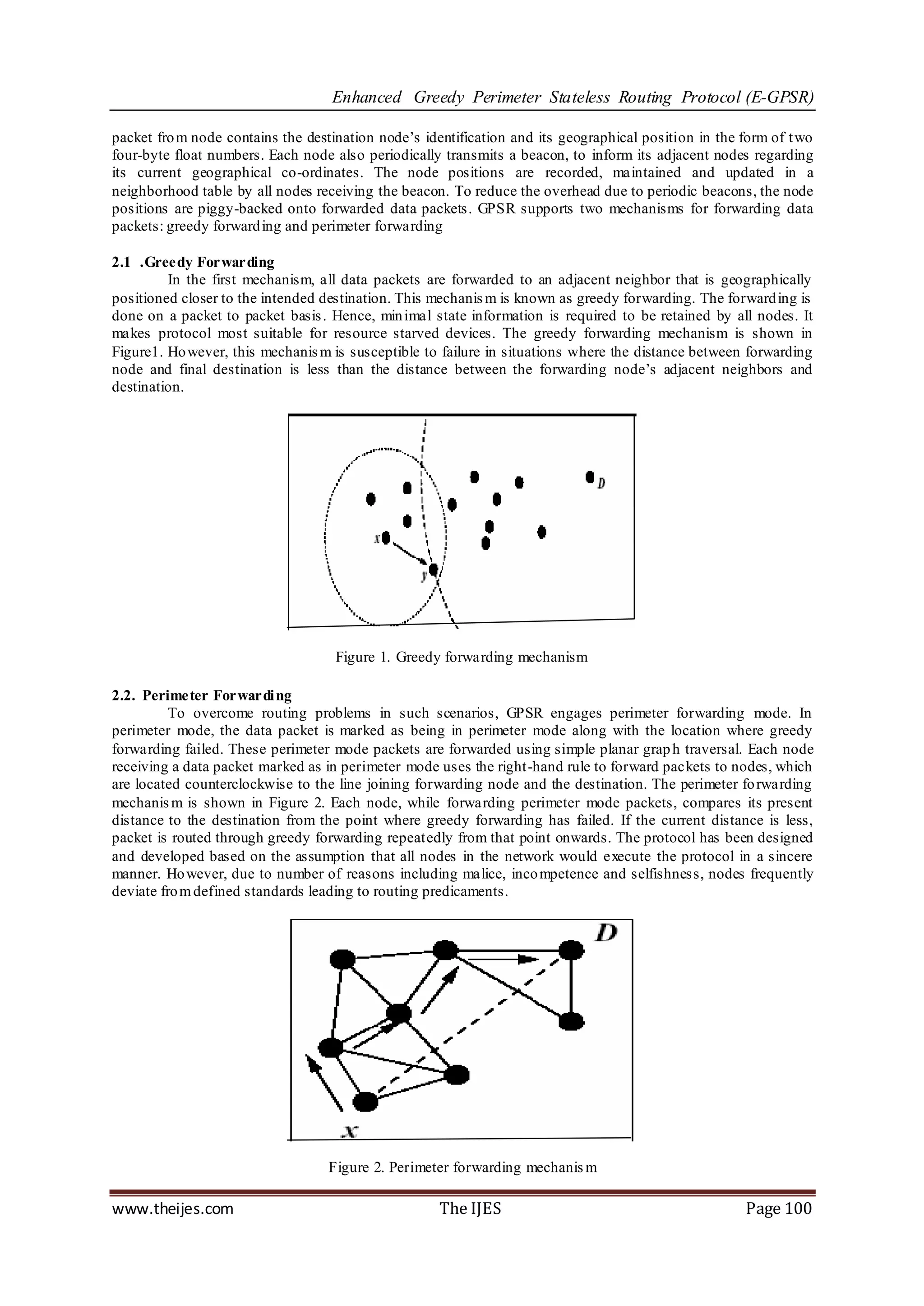 Enhanced Greedy Perimeter Stateless Routing Protocol (E-GPSR)

packet fro m node contains the destination node‟s identification and its geographical position in the form of t wo
four-byte float numbers. Each node also periodically transmits a beacon, to inform its adjacent nodes regarding
its current geographical co-ordinates. The node positions are recorded, maintained and updated in a
neighborhood table by all nodes receiving the beacon. To reduce the overhead due to periodic beacons, the node
positions are piggy-backed onto forwarded data packets. GPSR supports two mechanisms for forwarding data
packets: greedy forward ing and perimeter forwarding

2.1 .Greedy Forwarding
         In the first mechanism, all data packets are forwarded to an adjacent neighbor that is geographically
positioned closer to the intended destination. This mechanis m is known as greedy forwarding. The forward ing is
done on a packet to packet basis . Hence, min imal state information is required to be retained by all nodes. It
makes protocol most suitable for resource starved devices. The greedy forwarding mechanism is shown in
Figure1. Ho wever, this mechanis m is susceptible to failure in situations where the distance between forwarding
node and final destination is less than the distance between the forwarding node‟s adjacent neighbors and
destination.




                                    Figure 1. Greedy forwarding mechanism

2.2. Perimeter Forwardi ng
          To overcome routing problems in such scenarios, GPSR engages perimeter forwarding mode. In
perimeter mode, the data packet is marked as being in perimeter mode along with the location where greedy
forwarding failed. These perimeter mode packets are forwarded using simple planar grap h traversal. Each node
receiving a data packet marked as in perimeter mode uses the right-hand rule to forward packets to nodes, which
are located counterclockwise to the line joining forwarding node and the destination. The perimeter fo rwarding
mechanis m is shown in Figure 2. Each node, while forwarding perimeter mode packets, compares its present
distance to the destination from the point where greedy forwarding has failed. If the current distance is less,
packet is routed through greedy forwarding repeatedly from that point onwards. The protocol has been designed
and developed based on the assumption that all nodes in the network would execute the protocol in a sincere
manner. Ho wever, due to number of reasons including malice, inco mpetence and selfishnes s, nodes frequently
deviate fro m defined standards leading to routing predicaments.




                                   Figure 2. Perimeter forwarding mechanis m

www.theijes.com                                      The IJES                                         Page 100
 